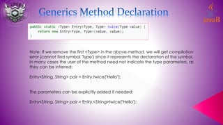 Note: If we remove the first <Type> in the above method, we will get compilation
error (cannot find symbol 'Type') since it represents the declaration of the symbol.
In many cases the user of the method need not indicate the type parameters, as
they can be inferred:
Entry<String, String> pair = Entry.twice("Hello");
The parameters can be explicitly added if needed:
Entry<String, String> pair = Entry.<String>twice("Hello");
 