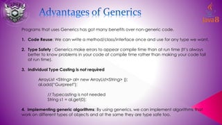Programs that uses Generics has got many benefits over non-generic code.
1. Code Reuse: We can write a method/class/interface once and use for any type we want.
2. Type Safety : Generics make errors to appear compile time than at run time (It’s always
better to know problems in your code at compile time rather than making your code fail
at run time).
3. Individual Type Casting is not required
ArrayList <String> al= new ArrayList<String> ();
al.add(“Gurpreet");
// Typecasting is not needed
String s1 = al.get(0);
4. Implementing generic algorithms: By using generics, we can implement algorithms that
work on different types of objects and at the same they are type safe too.
 