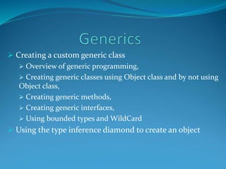  Creating a custom generic class
 Overview of generic programming,
 Creating generic classes using Object class and by not using
Object class,
 Creating generic methods,
 Creating generic interfaces,
 Using bounded types and WildCard
 Using the type inference diamond to create an object
 
