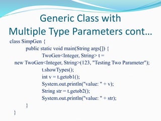 Generic Class with
Multiple Type Parameters cont…
class SimpGen {
public static void main(String args[]) {
TwoGen<Integer, String> t =
new TwoGen<Integer, String>(123, "Testing Two Parameter");
t.showTypes();
int v = t.getob1();
System.out.println("value: " + v);
String str = t.getob2();
System.out.println("value: " + str);
}
}
 