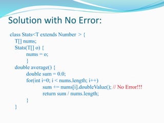 Solution with No Error:
class Stats<T extends Number > {
T[] nums;
Stats(T[] o) {
nums = o;
}
double average() {
double sum = 0.0;
for(int i=0; i < nums.length; i++)
sum += nums[i].doubleValue(); // No Error!!!
return sum / nums.length;
}
}
 
