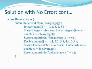Solution with No Error: cont…
class BoundsDemo {
public static void main(String args[]) {
Integer inums[] = { 1, 2, 3, 4, 5 };
Stats<Integer> iob = new Stats<Integer>(inums);
double v = iob.average();
System.out.println("iob average is " + v);
Double dnums[] = { 1.1, 2.2, 3.3, 4.4, 5.5 };
Stats<Double> dob = new Stats<Double>(dnums);
double w = dob.average();
System.out.println("dob average is " + w);
}
}
 