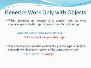 Generics Work Only with Objects
 When declaring an instance of a generic type, the type
argument passed to the type parameter must be a class type.
Gen<int> strOb = new Gen<int>(53);
// Error, can't use primitive type
 A reference of one specific version of a generic type is not type
compatible with another version of the same generic type.
iOb = strOb; // Wrong!
 