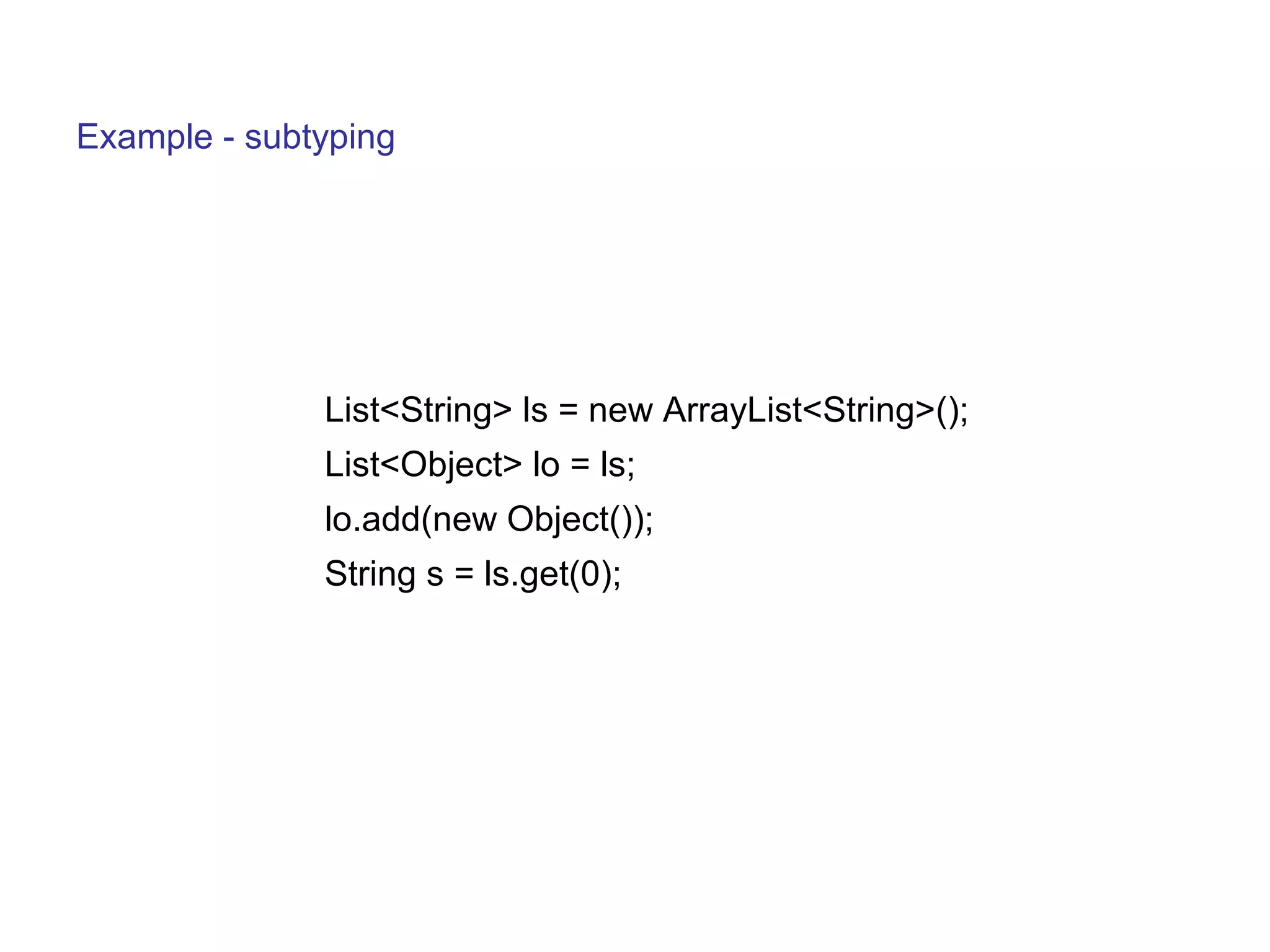 Example - subtyping 
List<String> ls = new ArrayList<String>(); 
List<Object> lo = ls; 
lo.add(new Object()); 
String s = ls.get(0); 
 