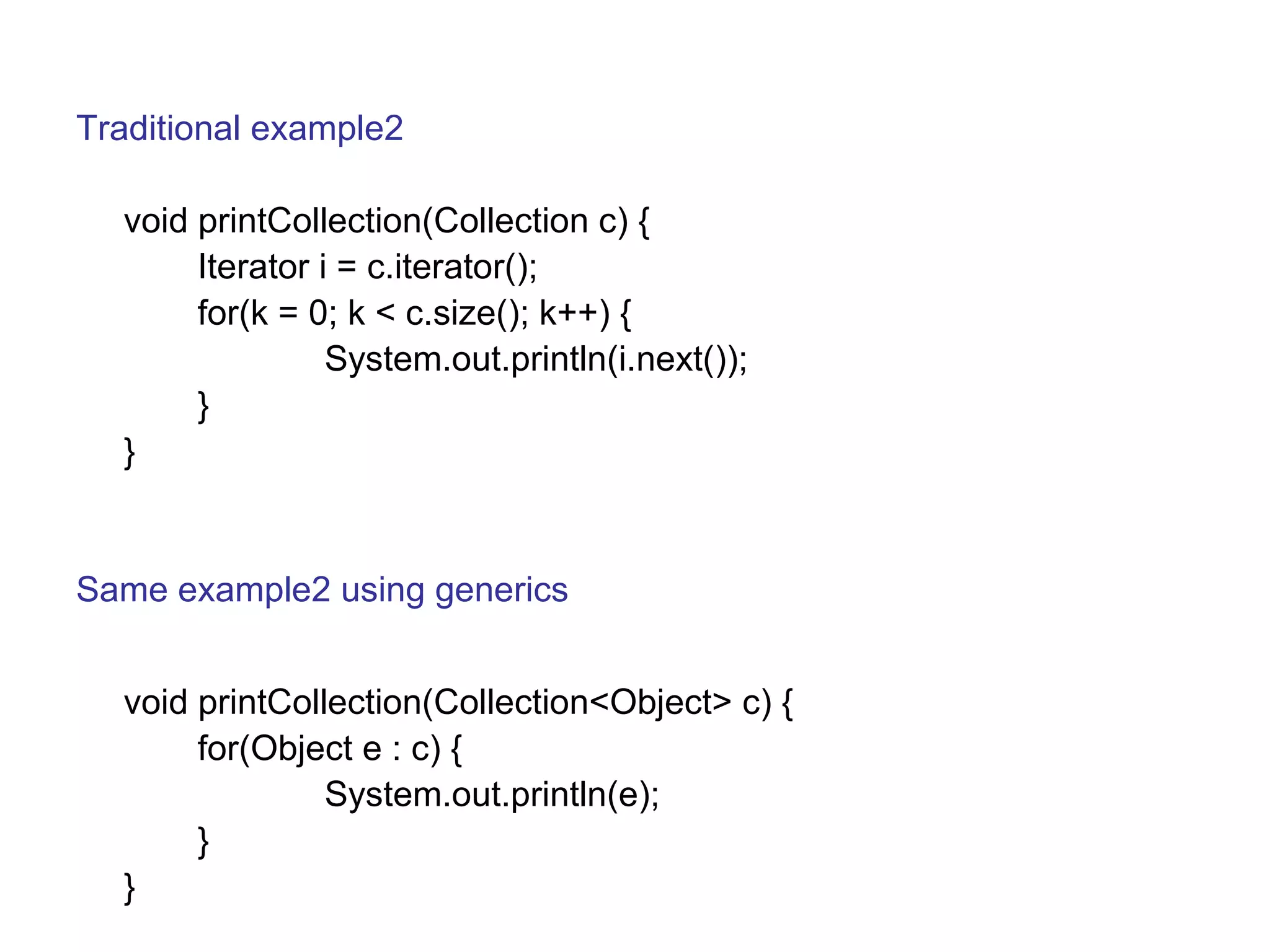 Traditional example2 
void printCollection(Collection c) { 
Iterator i = c.iterator(); 
for(k = 0; k < c.size(); k++) { 
System.out.println(i.next()); 
} 
} 
Same example2 using generics 
void printCollection(Collection<Object> c) { 
for(Object e : c) { 
System.out.println(e); 
} 
} 
 