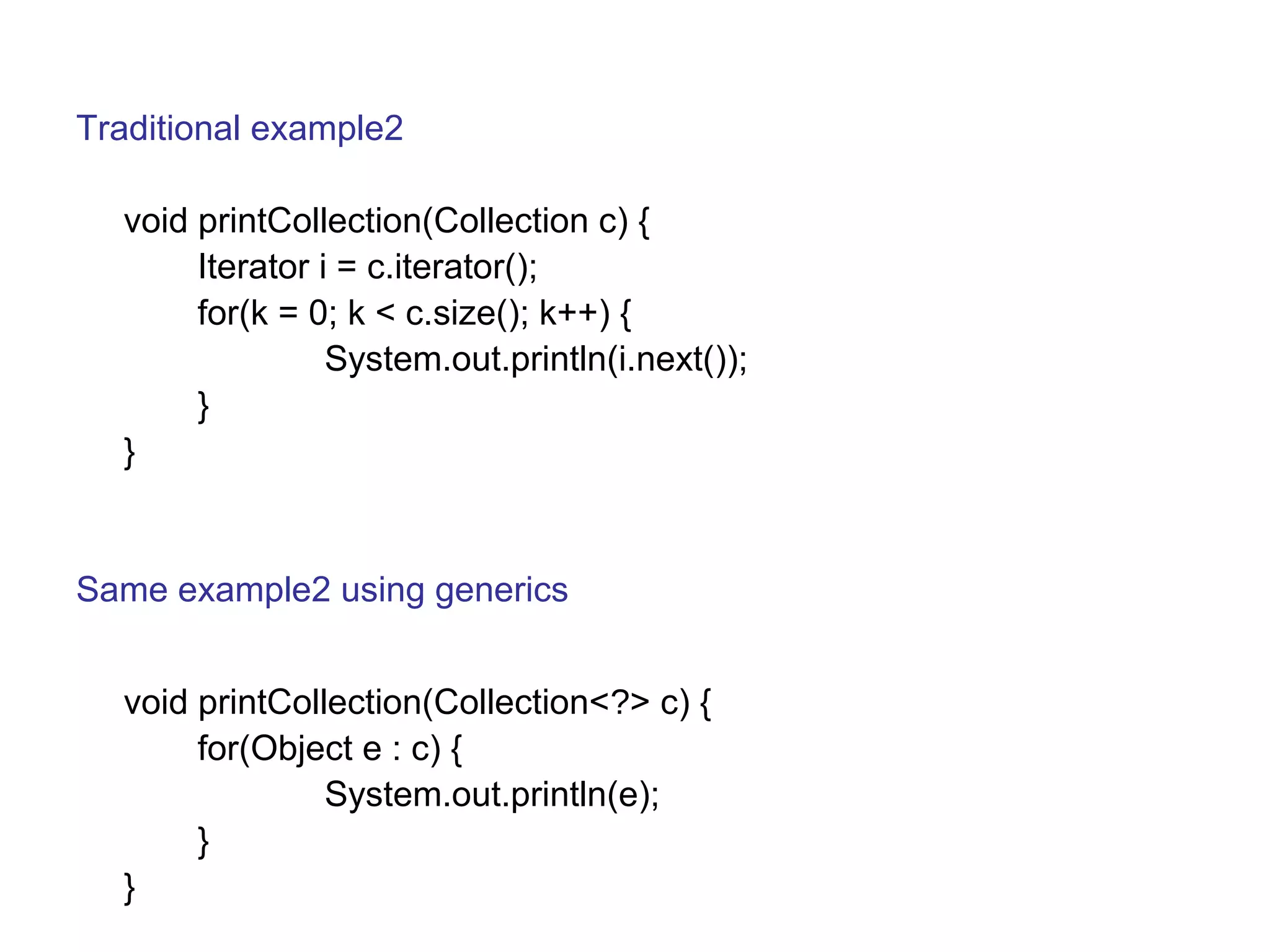 Traditional example2 
void printCollection(Collection c) { 
Iterator i = c.iterator(); 
for(k = 0; k < c.size(); k++) { 
System.out.println(i.next()); 
} 
} 
Same example2 using generics 
void printCollection(Collection<?> c) { 
for(Object e : c) { 
System.out.println(e); 
} 
} 
 