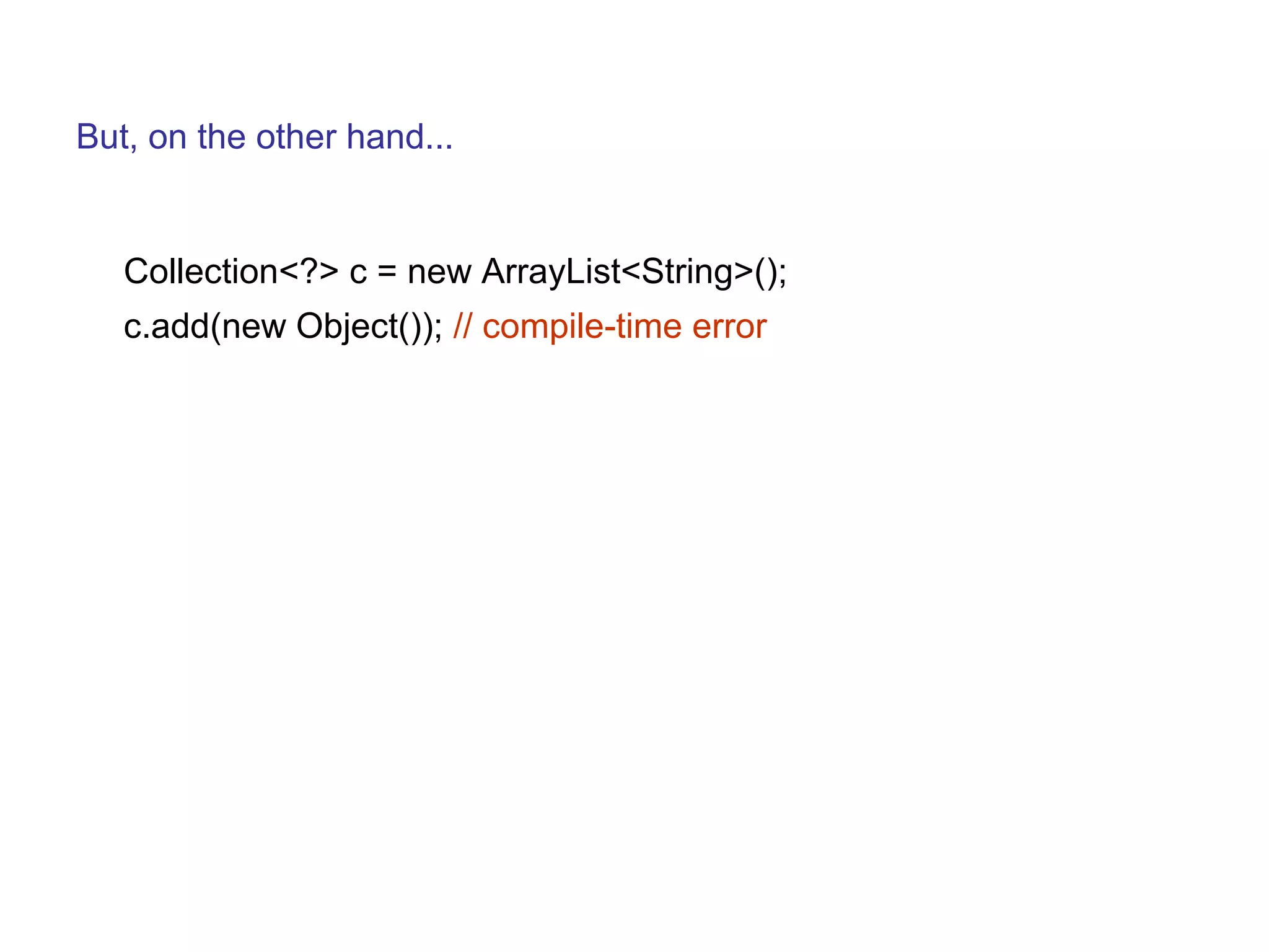 But, on the other hand... 
Collection<?> c = new ArrayList<String>(); 
c.add(new Object()); // compile-time error 
 