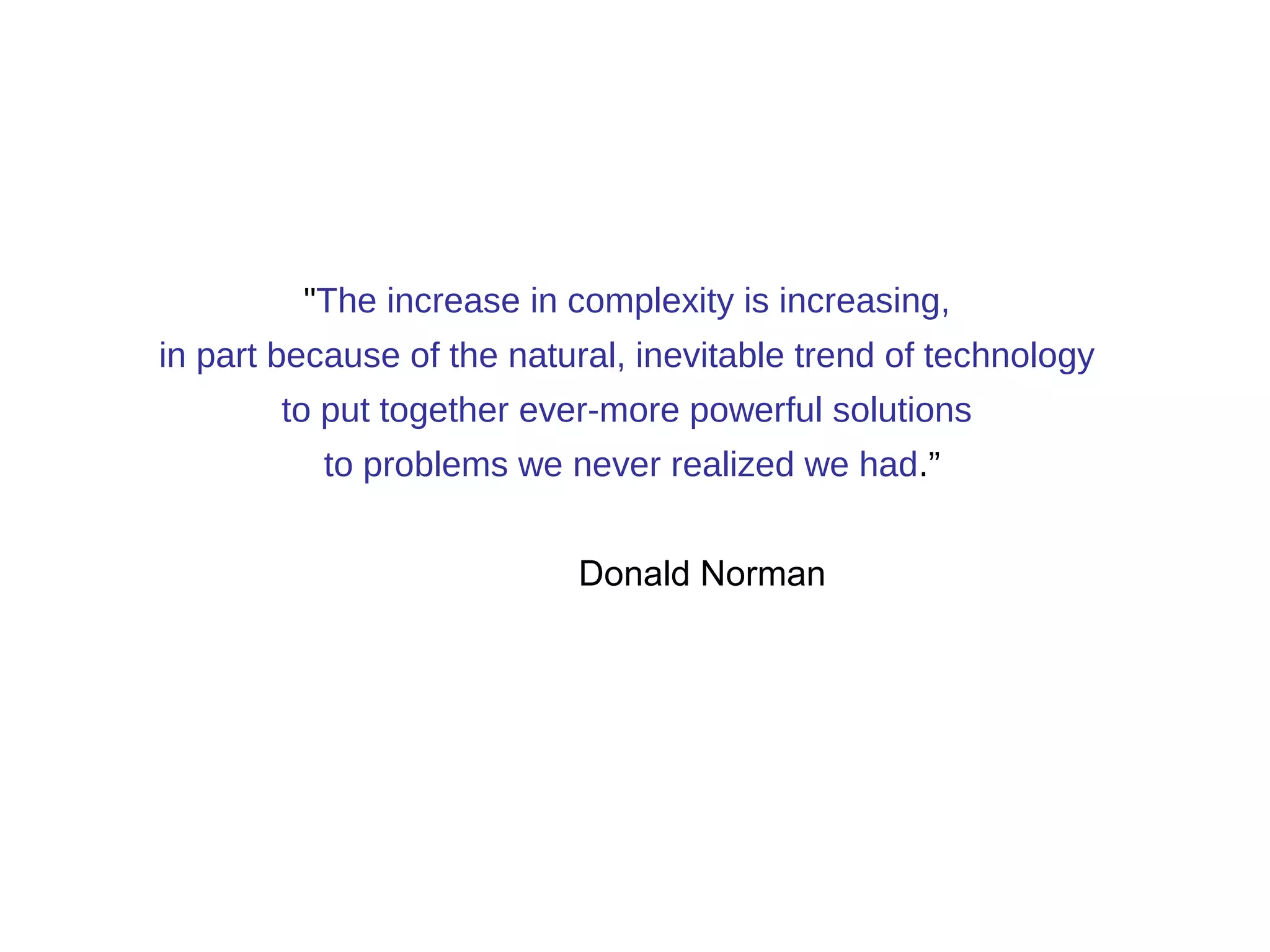 "The increase in complexity is increasing, 
in part because of the natural, inevitable trend of technology 
to put together ever-more powerful solutions 
to problems we never realized we had.” 
Donald Norman 
 