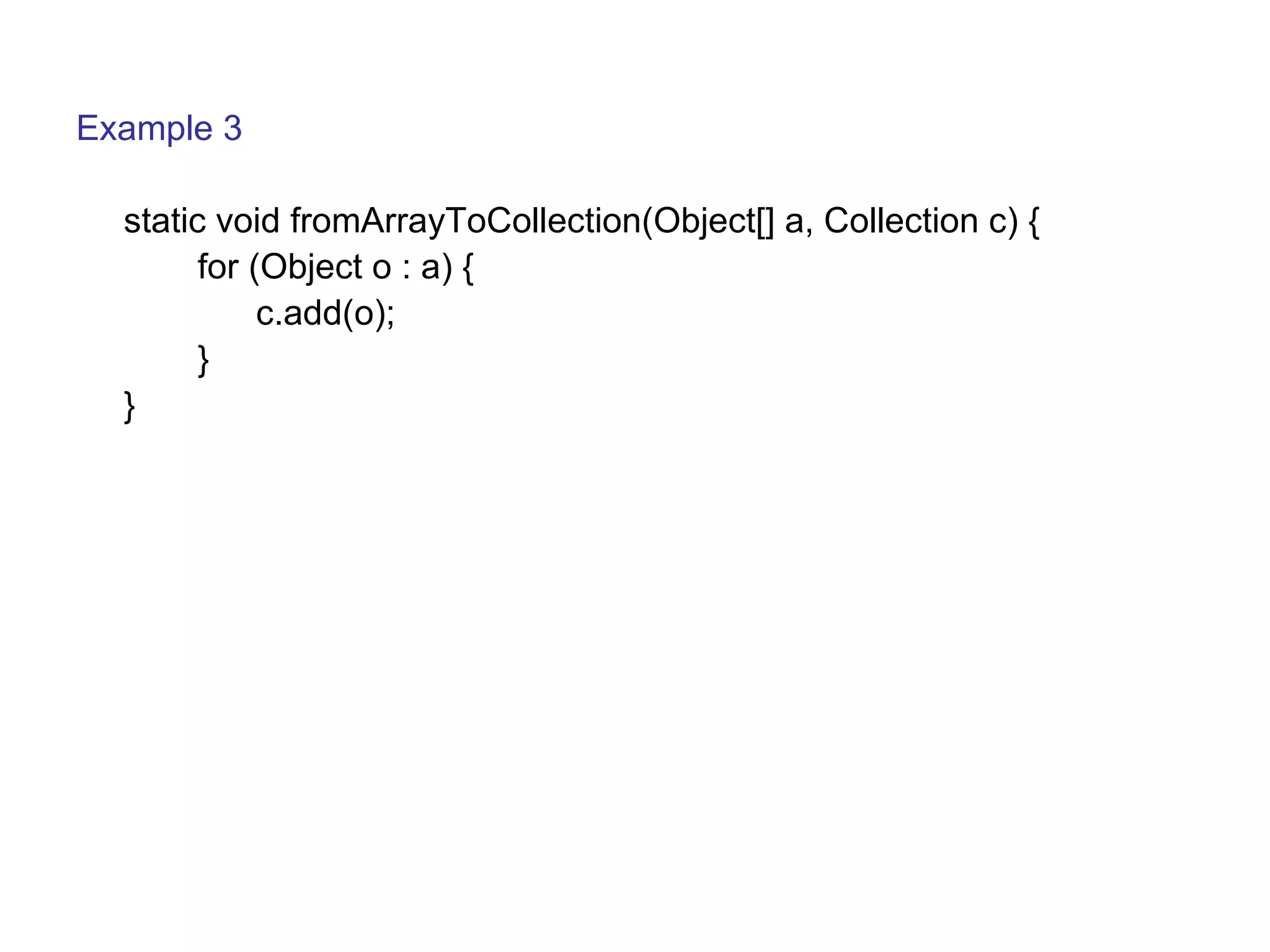 Example 3 
static void fromArrayToCollection(Object[] a, Collection c) { 
for (Object o : a) { 
c.add(o); 
} 
} 
 