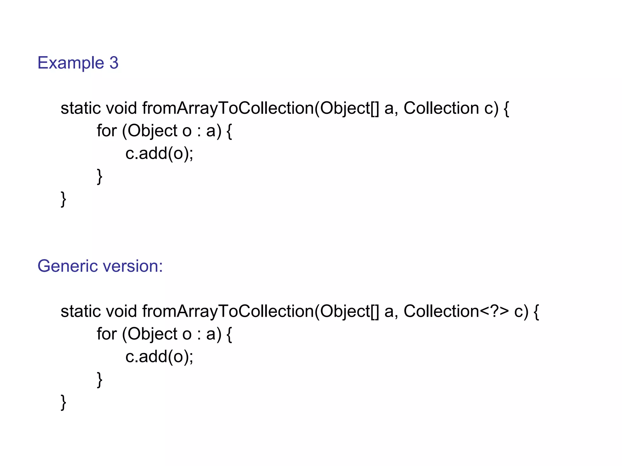 Example 3 
static void fromArrayToCollection(Object[] a, Collection c) { 
for (Object o : a) { 
c.add(o); 
} 
} 
Generic version: 
static void fromArrayToCollection(Object[] a, Collection<?> c) { 
for (Object o : a) { 
c.add(o); 
} 
} 
 