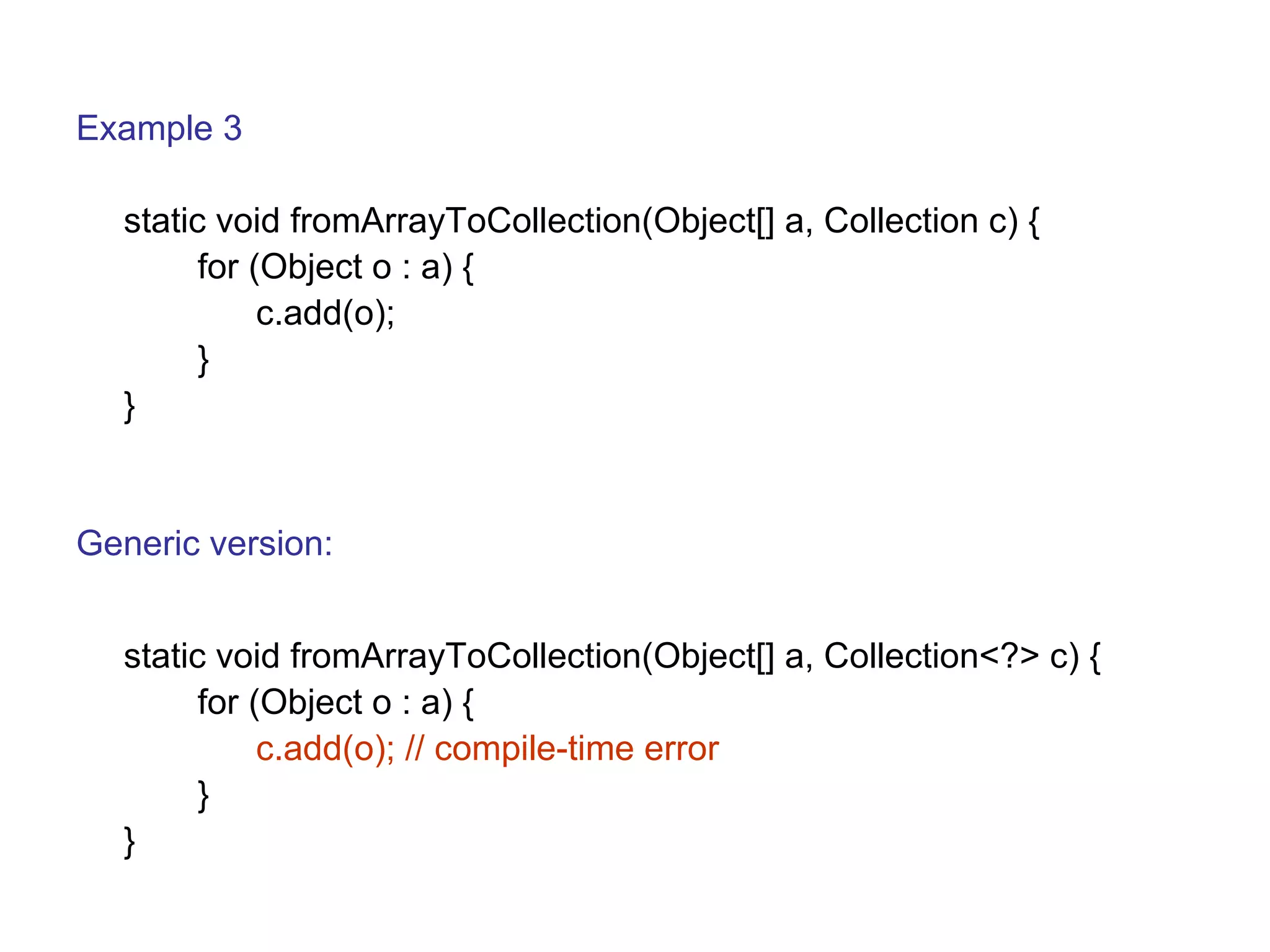 Example 3 
static void fromArrayToCollection(Object[] a, Collection c) { 
for (Object o : a) { 
c.add(o); 
} 
} 
Generic version: 
static void fromArrayToCollection(Object[] a, Collection<?> c) { 
for (Object o : a) { 
c.add(o); // compile-time error 
} 
} 
 
