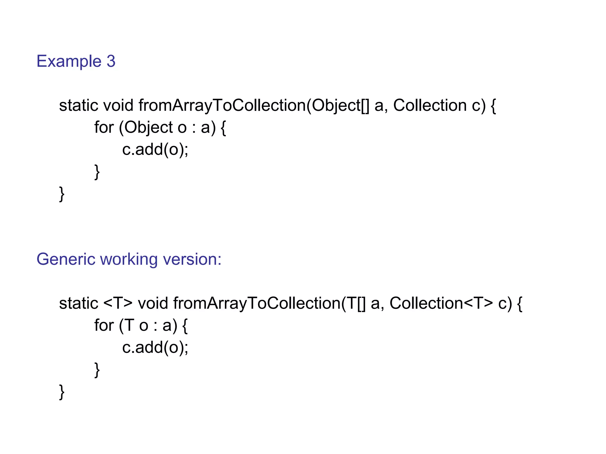 Example 3 
static void fromArrayToCollection(Object[] a, Collection c) { 
for (Object o : a) { 
c.add(o); 
} 
} 
Generic working version: 
static <T> void fromArrayToCollection(T[] a, Collection<T> c) { 
for (T o : a) { 
c.add(o); 
} 
} 
 