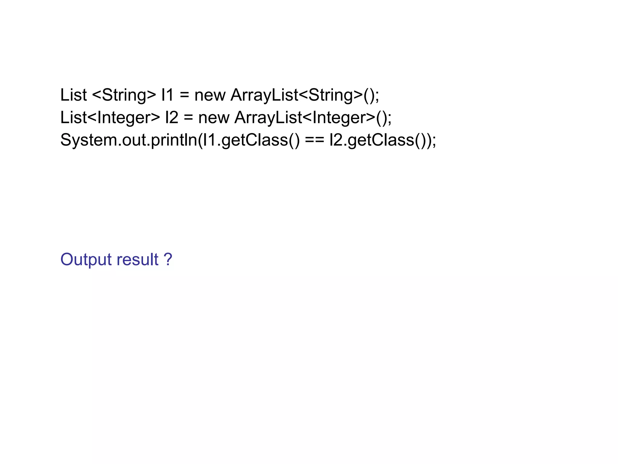 List <String> l1 = new ArrayList<String>(); 
List<Integer> l2 = new ArrayList<Integer>(); 
System.out.println(l1.getClass() == l2.getClass()); 
Output result ? 
 