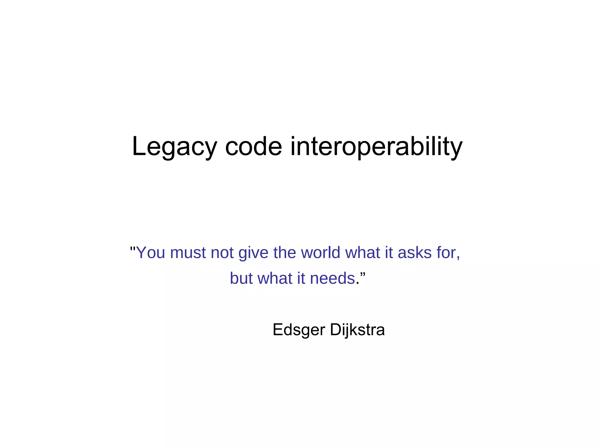 Legacy code interoperability 
"You must not give the world what it asks for, 
but what it needs.” 
Edsger Dijkstra 
 