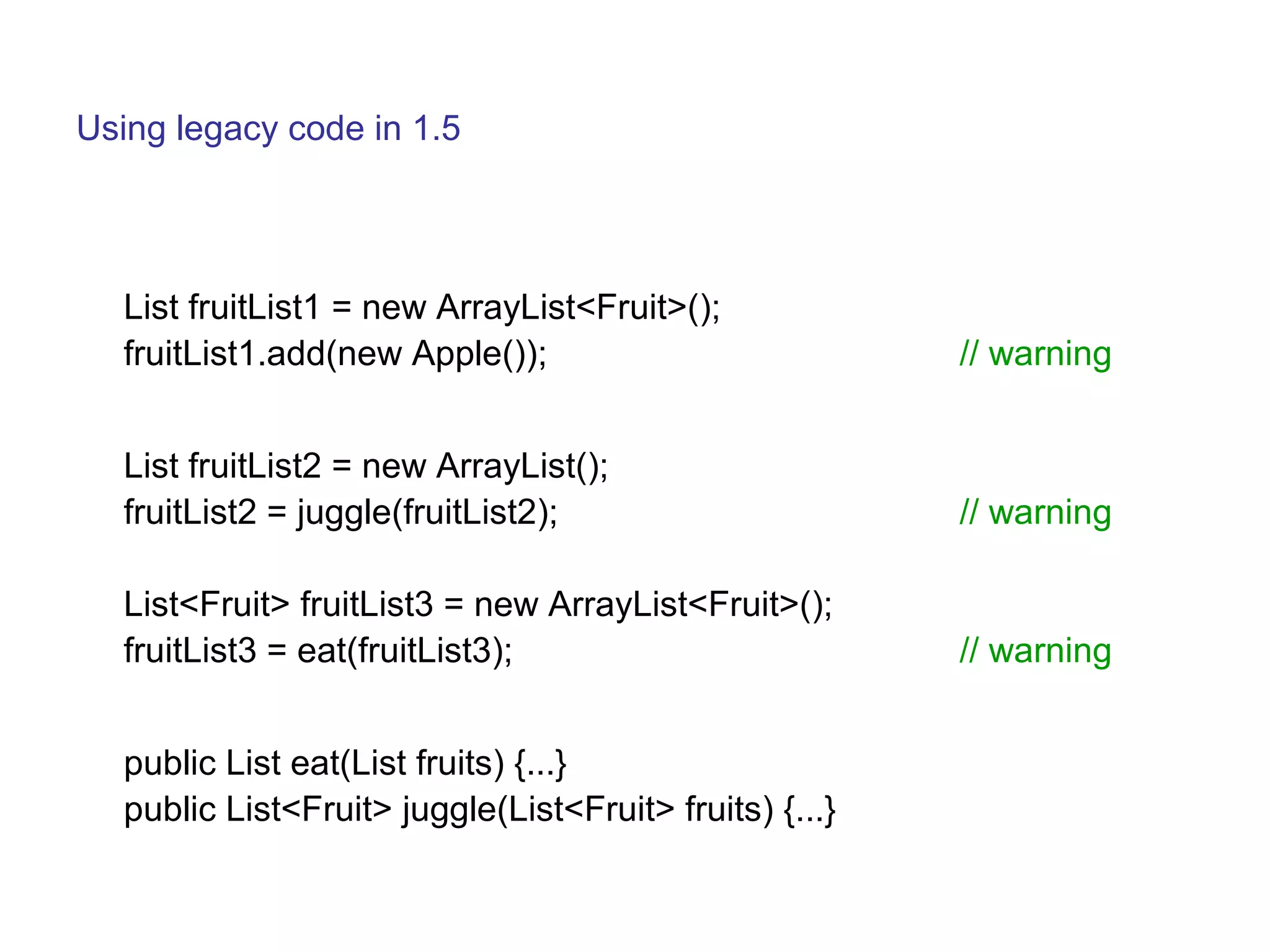 Using legacy code in 1.5 
List fruitList1 = new ArrayList<Fruit>(); 
fruitList1.add(new Apple()); // warning 
List fruitList2 = new ArrayList(); 
fruitList2 = juggle(fruitList2); // warning 
List<Fruit> fruitList3 = new ArrayList<Fruit>(); 
fruitList3 = eat(fruitList3); // warning 
public List eat(List fruits) {...} 
public List<Fruit> juggle(List<Fruit> fruits) {...} 
 