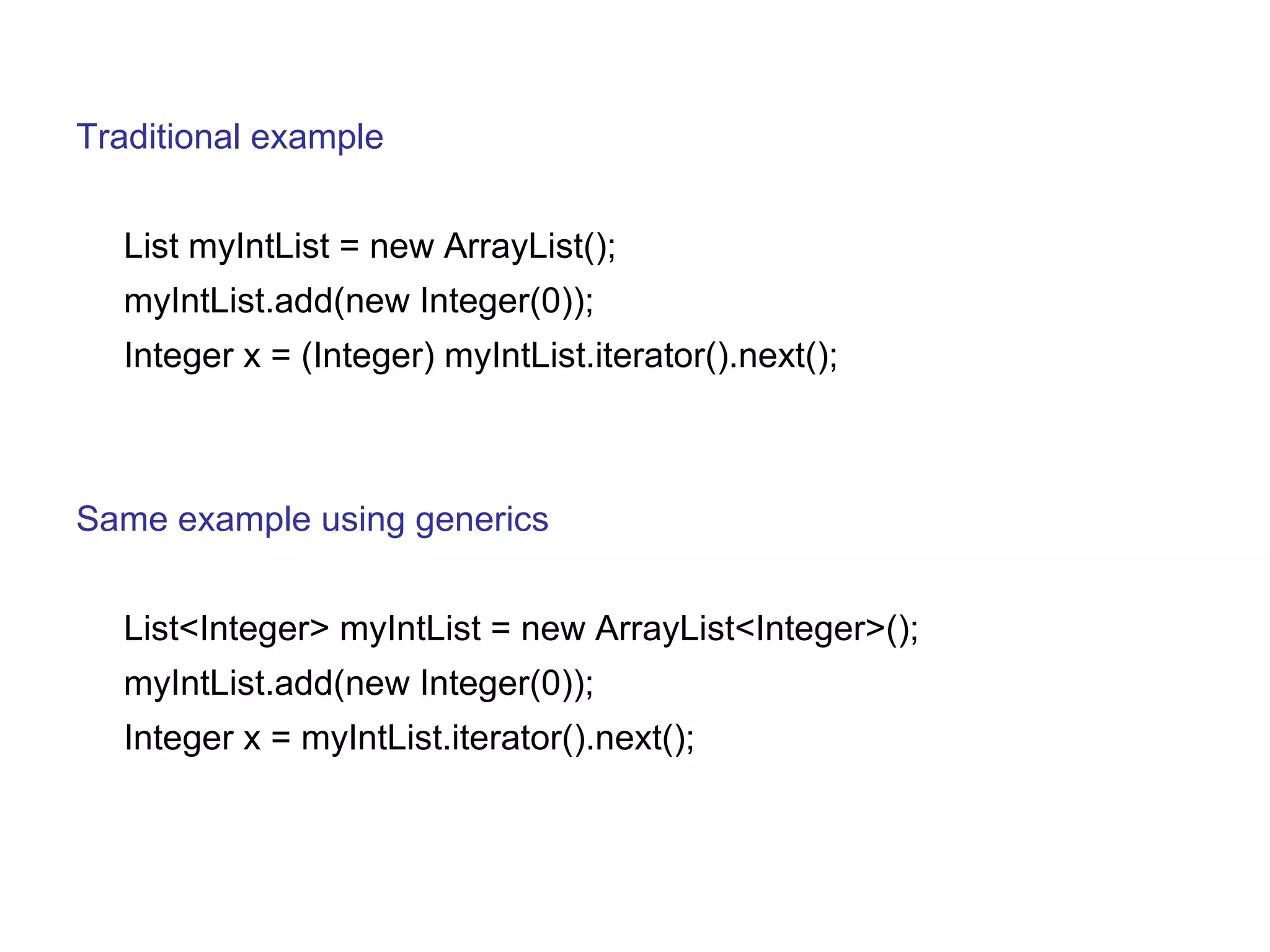 Traditional example 
List myIntList = new ArrayList(); 
myIntList.add(new Integer(0)); 
Integer x = (Integer) myIntList.iterator().next(); 
Same example using generics 
List<Integer> myIntList = new ArrayList<Integer>(); 
myIntList.add(new Integer(0)); 
Integer x = myIntList.iterator().next(); 
 