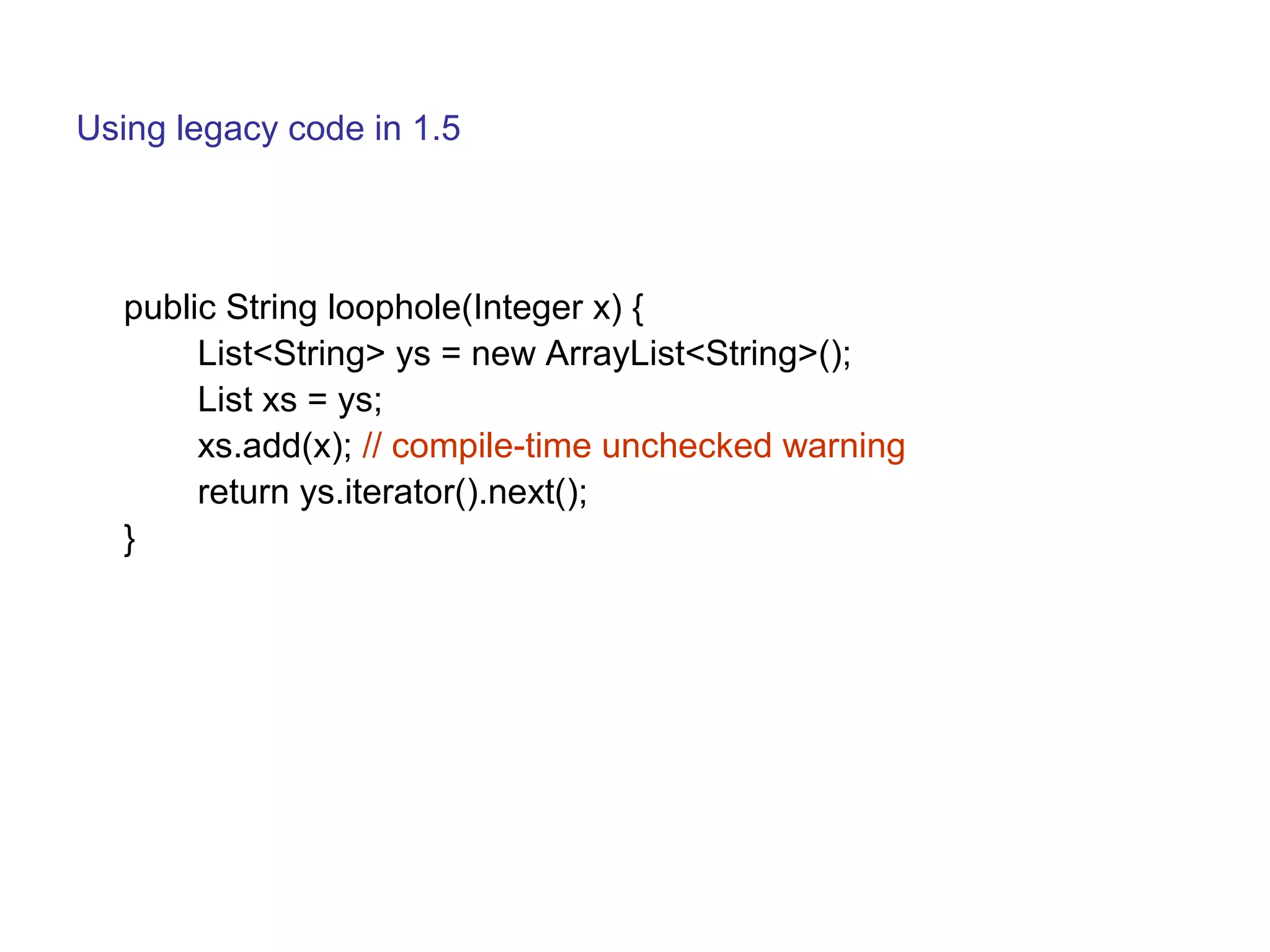 Using legacy code in 1.5 
public String loophole(Integer x) { 
List<String> ys = new ArrayList<String>(); 
List xs = ys; 
xs.add(x); // compile-time unchecked warning 
return ys.iterator().next(); 
} 
 