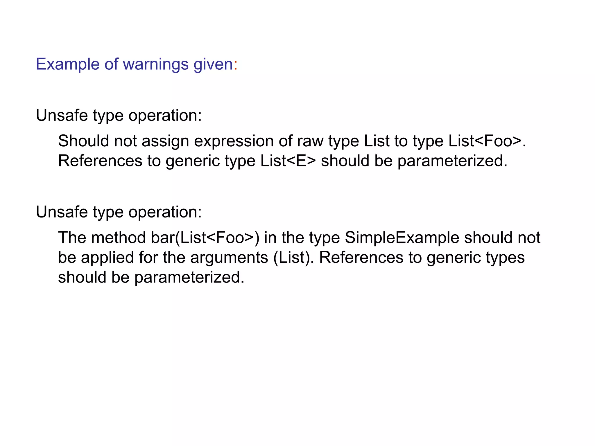 Example of warnings given: 
Unsafe type operation: 
Should not assign expression of raw type List to type List<Foo>. 
References to generic type List<E> should be parameterized. 
Unsafe type operation: 
The method bar(List<Foo>) in the type SimpleExample should not 
be applied for the arguments (List). References to generic types 
should be parameterized. 
 