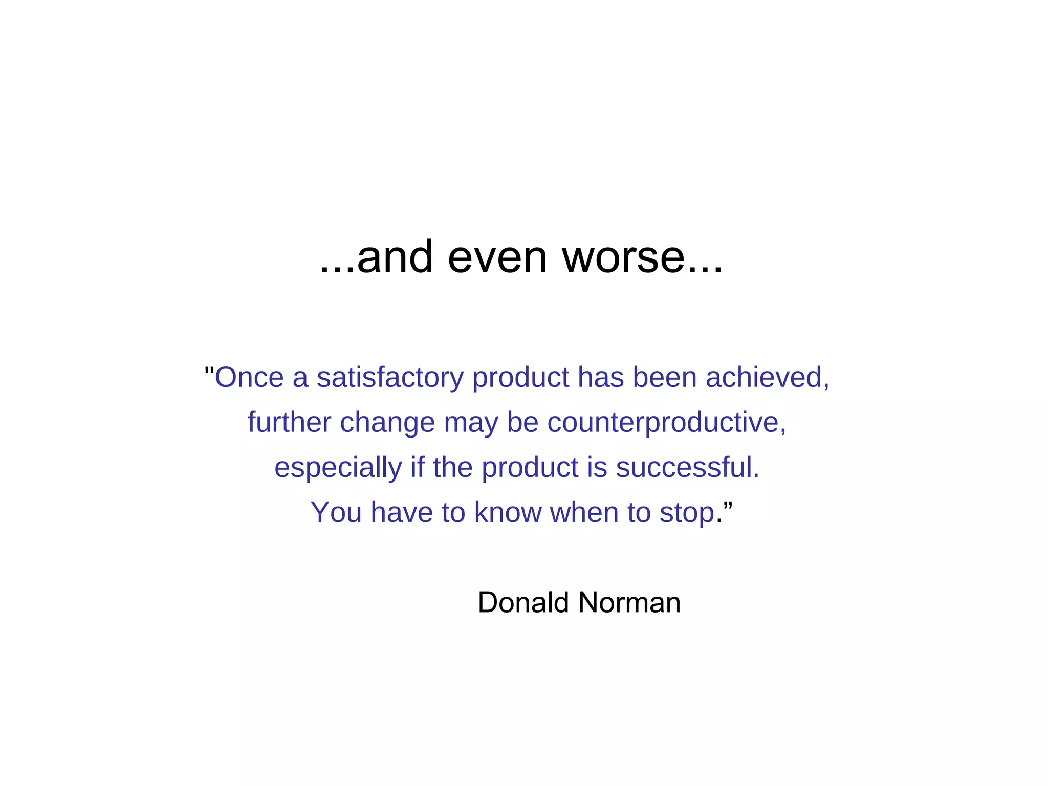 ...and even worse... 
"Once a satisfactory product has been achieved, 
further change may be counterproductive, 
especially if the product is successful. 
You have to know when to stop.” 
Donald Norman 
 