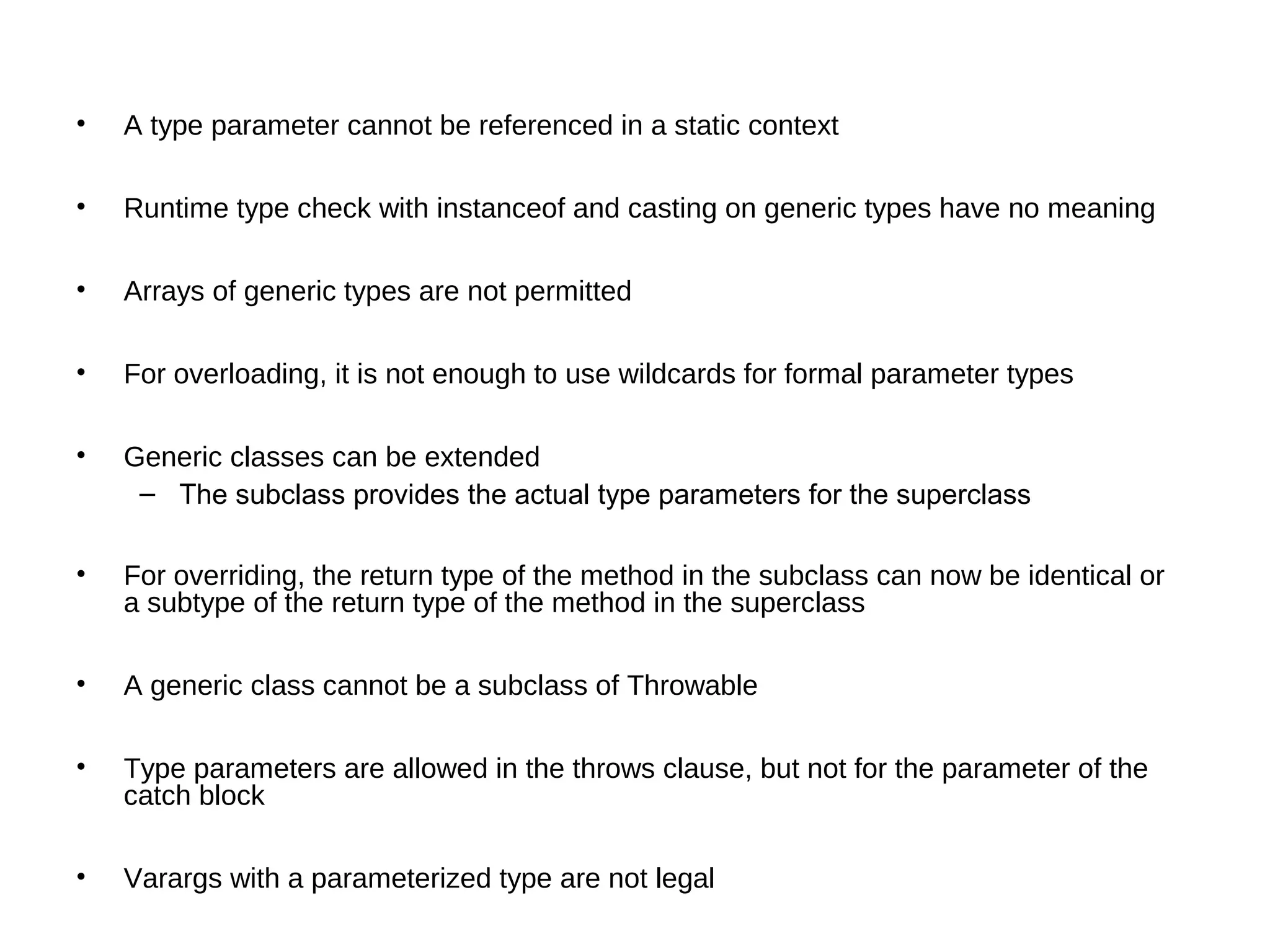 • A type parameter cannot be referenced in a static context 
• Runtime type check with instanceof and casting on generic types have no meaning 
• Arrays of generic types are not permitted 
• For overloading, it is not enough to use wildcards for formal parameter types 
• Generic classes can be extended 
– The subclass provides the actual type parameters for the superclass 
• For overriding, the return type of the method in the subclass can now be identical or 
a subtype of the return type of the method in the superclass 
• A generic class cannot be a subclass of Throwable 
• Type parameters are allowed in the throws clause, but not for the parameter of the 
catch block 
• Varargs with a parameterized type are not legal 
 