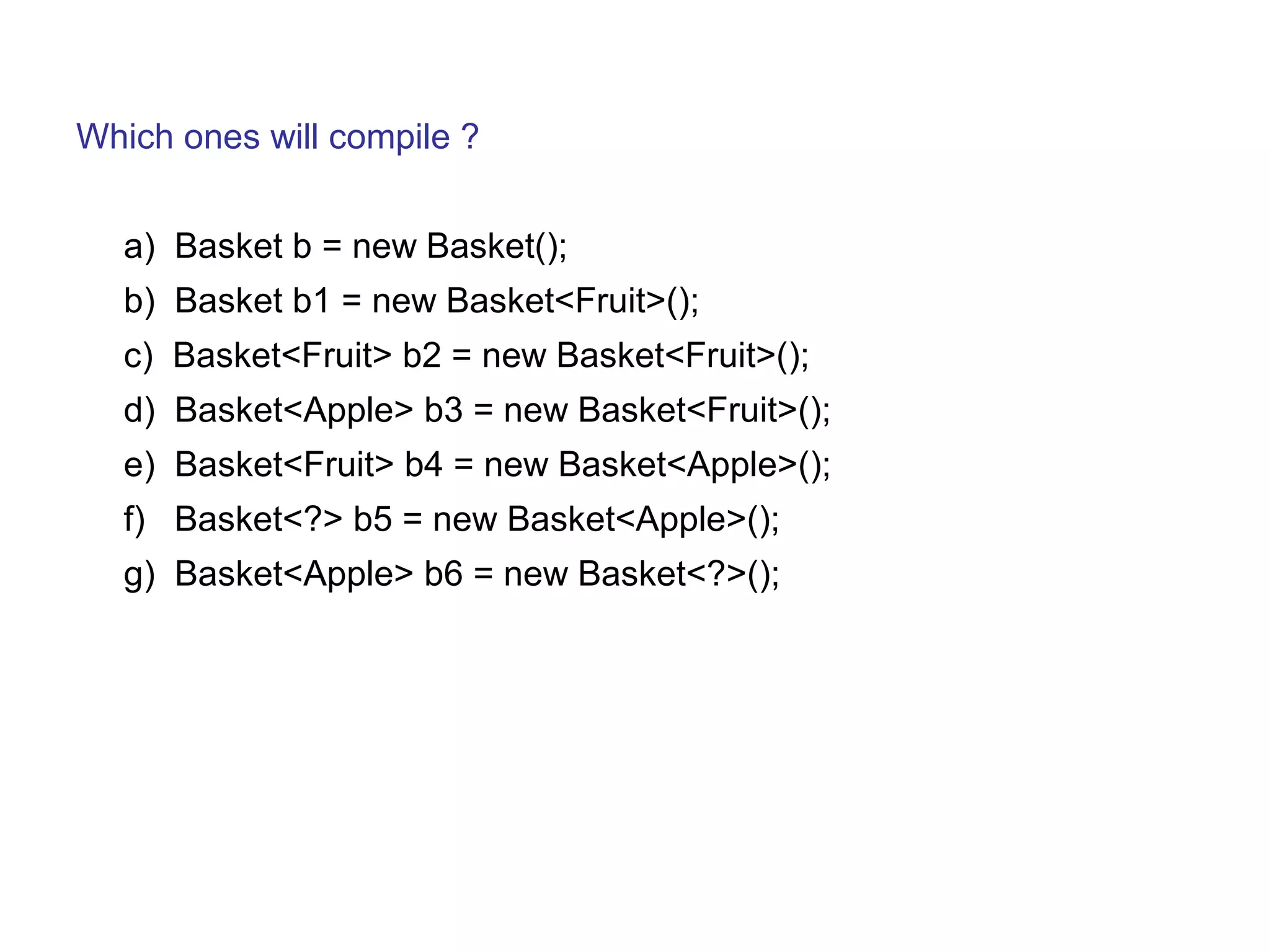 Which ones will compile ? 
a) Basket b = new Basket(); 
b) Basket b1 = new Basket<Fruit>(); 
c) Basket<Fruit> b2 = new Basket<Fruit>(); 
d) Basket<Apple> b3 = new Basket<Fruit>(); 
e) Basket<Fruit> b4 = new Basket<Apple>(); 
f) Basket<?> b5 = new Basket<Apple>(); 
g) Basket<Apple> b6 = new Basket<?>(); 
 