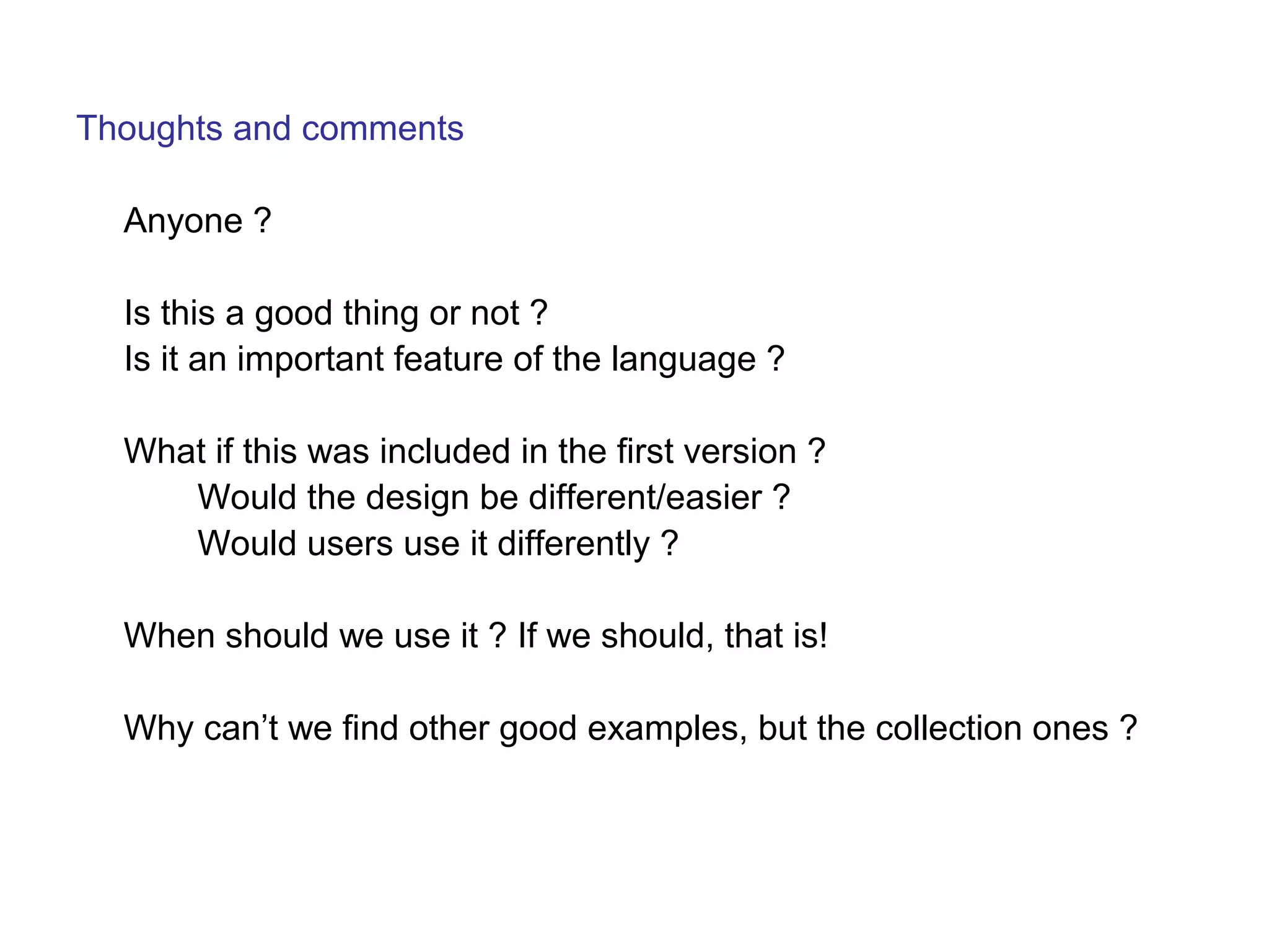 Thoughts and comments 
Anyone ? 
Is this a good thing or not ? 
Is it an important feature of the language ? 
What if this was included in the first version ? 
Would the design be different/easier ? 
Would users use it differently ? 
When should we use it ? If we should, that is! 
Why can’t we find other good examples, but the collection ones ? 
 