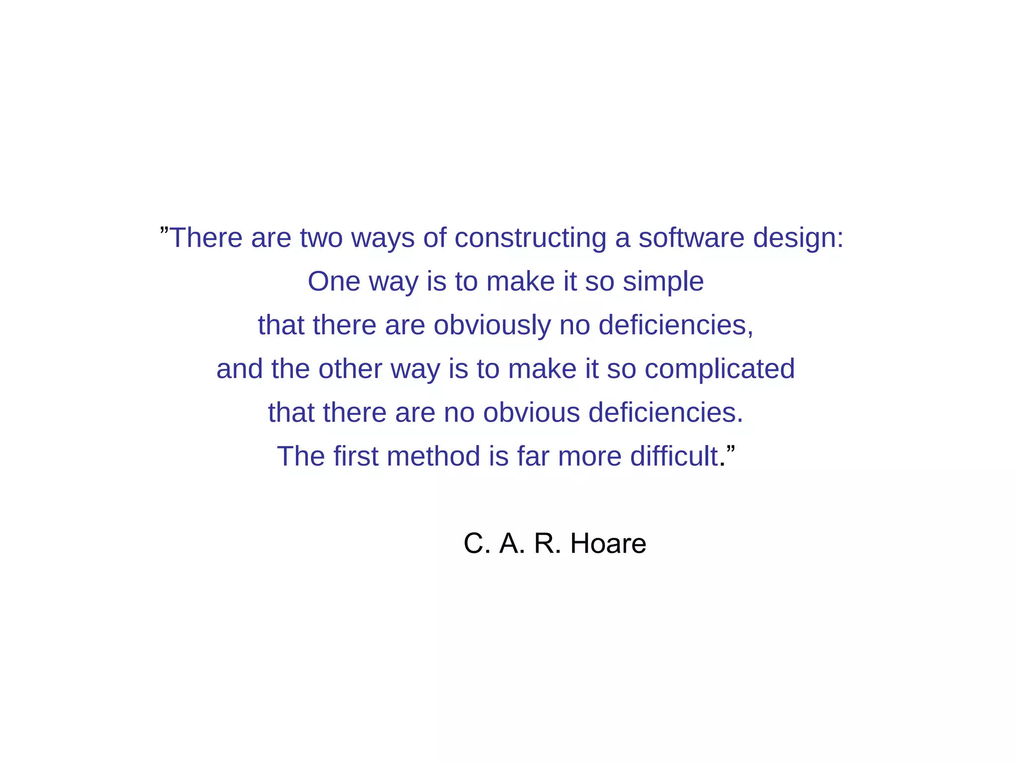 ”There are two ways of constructing a software design: 
One way is to make it so simple 
that there are obviously no deficiencies, 
and the other way is to make it so complicated 
that there are no obvious deficiencies. 
The first method is far more difficult.” 
C. A. R. Hoare 
