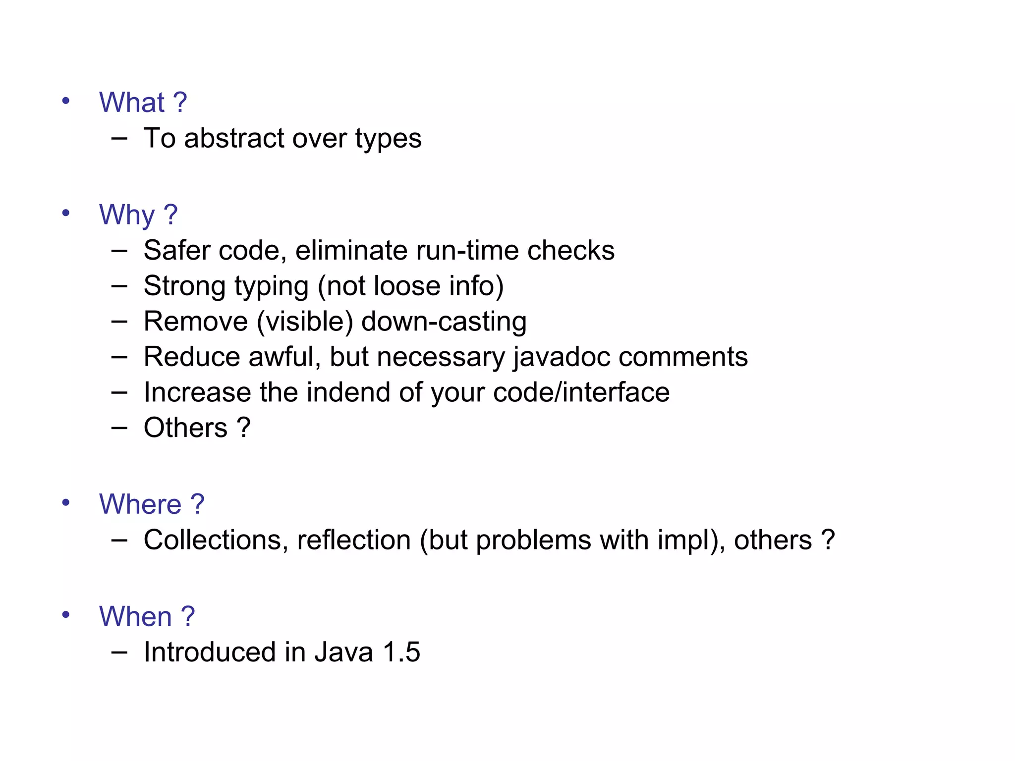 • What ? 
– To abstract over types 
• Why ? 
– Safer code, eliminate run-time checks 
– Strong typing (not loose info) 
– Remove (visible) down-casting 
– Reduce awful, but necessary javadoc comments 
– Increase the indend of your code/interface 
– Others ? 
• Where ? 
– Collections, reflection (but problems with impl), others ? 
• When ? 
– Introduced in Java 1.5 
 