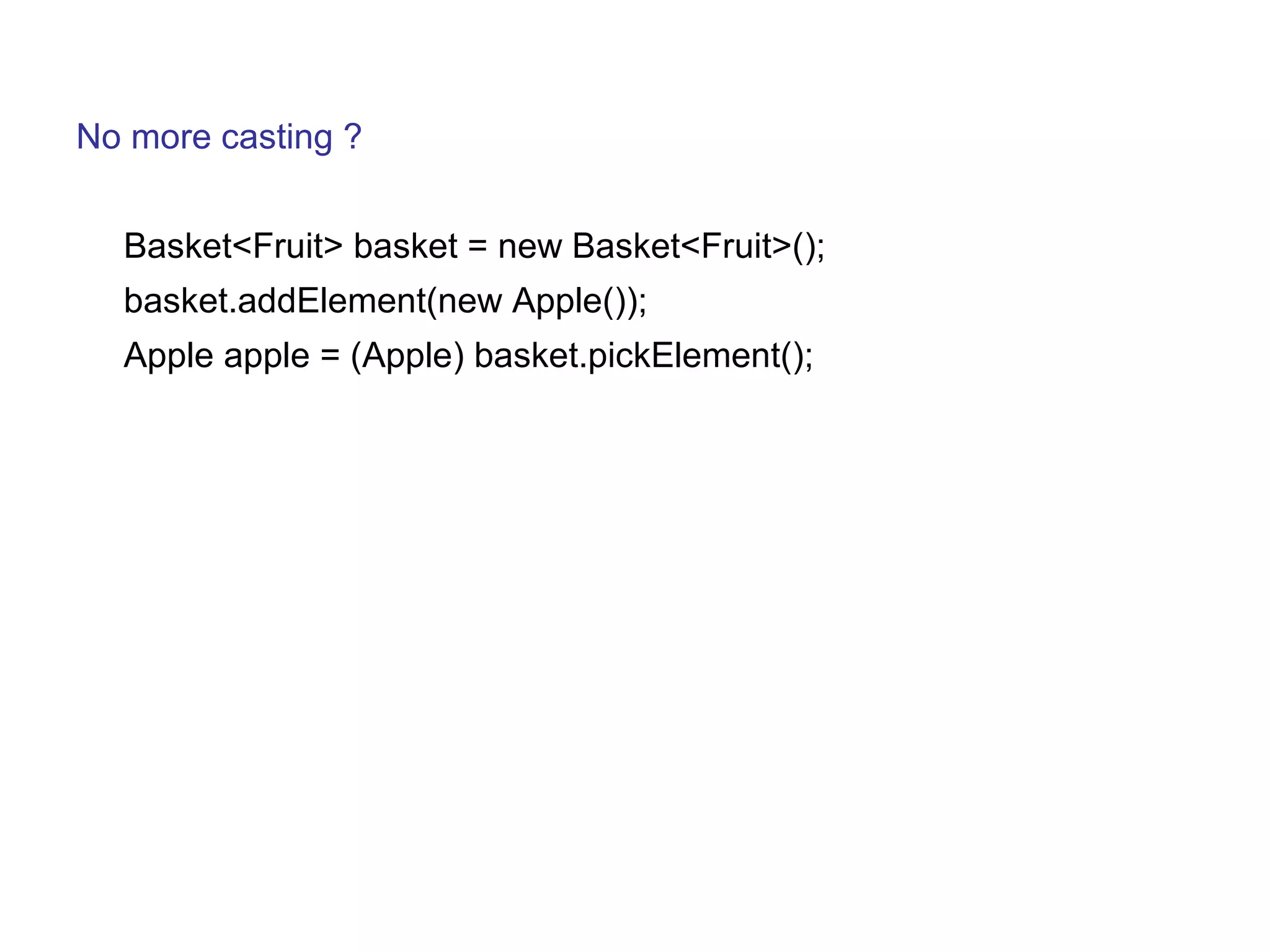 No more casting ? 
Basket<Fruit> basket = new Basket<Fruit>(); 
basket.addElement(new Apple()); 
Apple apple = (Apple) basket.pickElement(); 
 