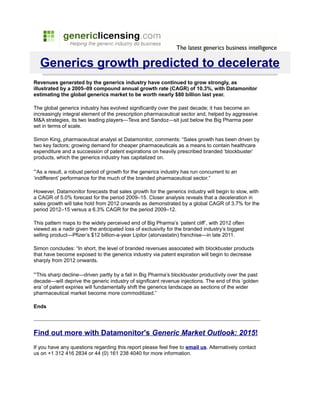 Generics growth predicted to decelerate
Revenues generated by the generics industry have continued to grow strongly, as
illustrated by a 2005–09 compound annual growth rate (CAGR) of 10.3%, with Datamonitor
estimating the global generics market to be worth nearly $80 billion last year.

The global generics industry has evolved significantly over the past decade; it has become an
increasingly integral element of the prescription pharmaceutical sector and, helped by aggressive
M&A strategies, its two leading players—Teva and Sandoz—sit just below the Big Pharma peer
set in terms of scale.

Simon King, pharmaceutical analyst at Datamonitor, comments: “Sales growth has been driven by
two key factors; growing demand for cheaper pharmaceuticals as a means to contain healthcare
expenditure and a succession of patent expirations on heavily prescribed branded ‘blockbuster’
products, which the generics industry has capitalized on.

“As a result, a robust period of growth for the generics industry has run concurrent to an
‘indifferent’ performance for the much of the branded pharmaceutical sector.”

However, Datamonitor forecasts that sales growth for the generics industry will begin to slow, with
a CAGR of 5.0% forecast for the period 2009–15. Closer analysis reveals that a deceleration in
sales growth will take hold from 2012 onwards as demonstrated by a global CAGR of 3.7% for the
period 2012–15 versus a 6.3% CAGR for the period 2009–12.

This pattern maps to the widely perceived end of Big Pharma’s ‘patent cliff’, with 2012 often
viewed as a nadir given the anticipated loss of exclusivity for the branded industry’s biggest
selling product—Pfizer’s $12 billion-a-year Lipitor (atorvastatin) franchise—in late 2011.

Simon concludes: “In short, the level of branded revenues associated with blockbuster products
that have become exposed to the generics industry via patent expiration will begin to decrease
sharply from 2012 onwards.

“This sharp decline—driven partly by a fall in Big Pharma’s blockbuster productivity over the past
decade—will deprive the generic industry of significant revenue injections. The end of this ‘golden
era’ of patent expiries will fundamentally shift the generics landscape as sections of the wider
pharmaceutical market become more commoditized.”

Ends




Find out more with Datamonitor's Generic Market Outlook: 2015!
If you have any questions regarding this report please feel free to email us. Alternatively contact
us on +1 312 416 2834 or 44 (0) 161 238 4040 for more information.
 
