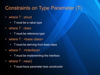 Constraints on Type Parameter (T)
• where T : struct
• T must be a value type

• where T : class
• T must be reference type

• where T : <base class>
• T must be deriving from base class

• where T : <interface>
• T must be implementing the interface

• where T : new()
• T must have parameter less constructor

 