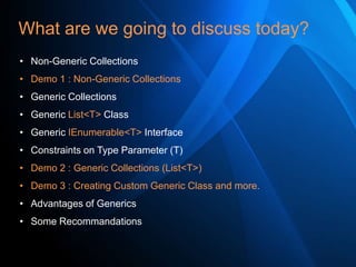 What are we going to discuss today?
• Non-Generic Collections
• Demo 1 : Non-Generic Collections
• Generic Collections
• Generic List<T> Class
• Generic IEnumerable<T> Interface
• Constraints on Type Parameter (T)
• Demo 2 : Generic Collections (List<T>)
• Demo 3 : Creating Custom Generic Class and more.

• Advantages of Generics
• Some Recommandations

 