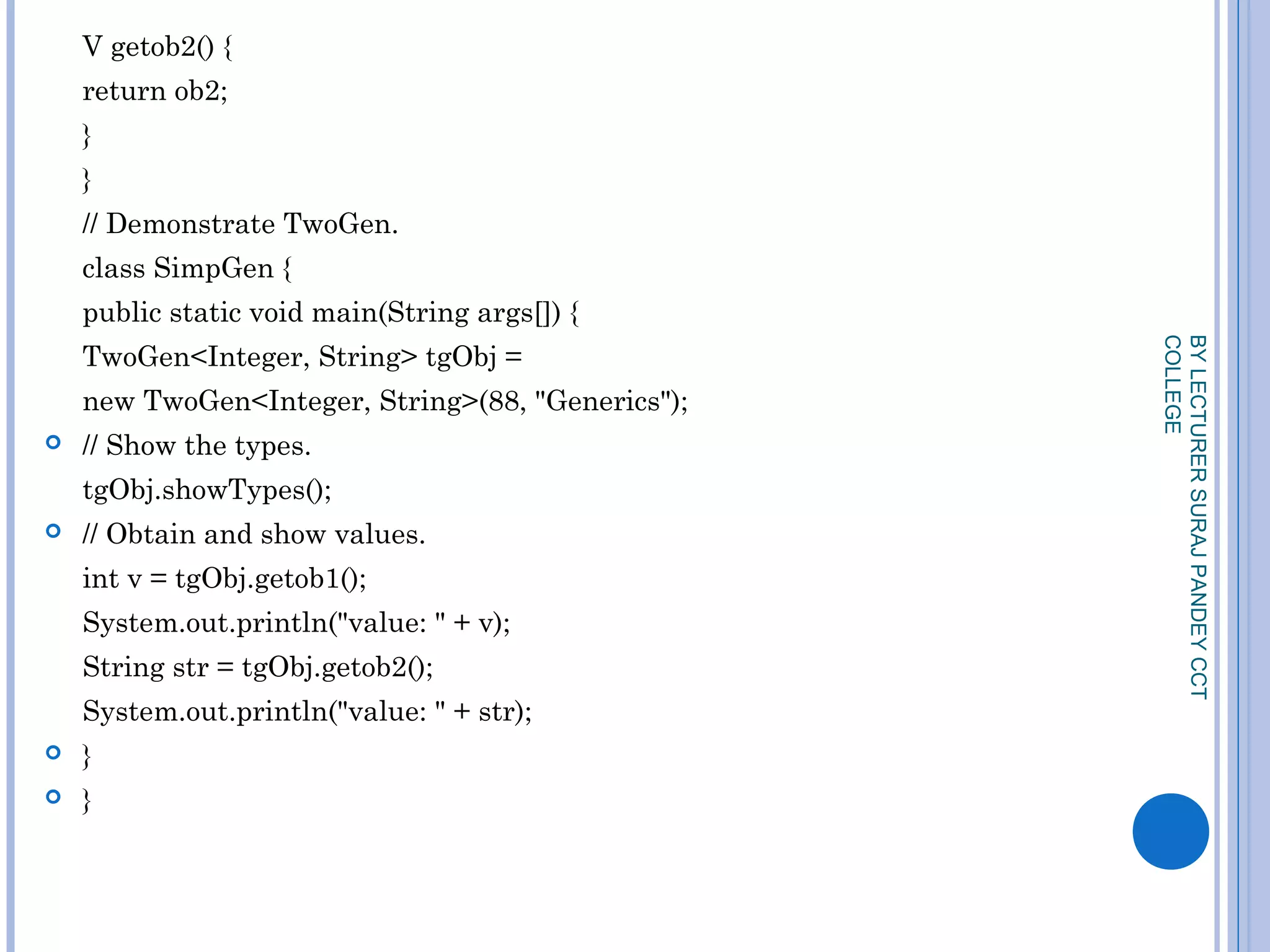 V getob2() {
return ob2;
}
}
// Demonstrate TwoGen.
class SimpGen {
public static void main(String args[]) {
TwoGen<Integer, String> tgObj =
new TwoGen<Integer, String>(88, "Generics");
 // Show the types.
tgObj.showTypes();
 // Obtain and show values.
int v = tgObj.getob1();
System.out.println("value: " + v);
String str = tgObj.getob2();
System.out.println("value: " + str);
 }
 }
BYLECTURERSURAJPANDEYCCT
COLLEGE
 