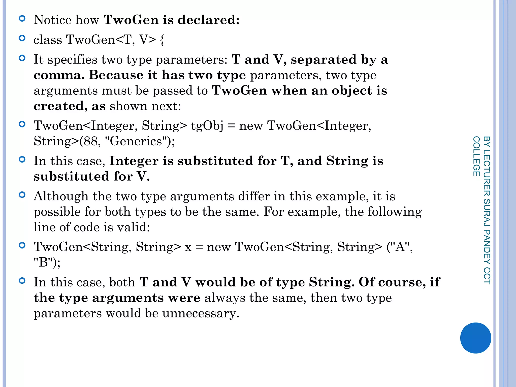  Notice how TwoGen is declared:
 class TwoGen<T, V> {
 It specifies two type parameters: T and V, separated by a
comma. Because it has two type parameters, two type
arguments must be passed to TwoGen when an object is
created, as shown next:
 TwoGen<Integer, String> tgObj = new TwoGen<Integer,
String>(88, "Generics");
 In this case, Integer is substituted for T, and String is
substituted for V.
 Although the two type arguments differ in this example, it is
possible for both types to be the same. For example, the following
line of code is valid:
 TwoGen<String, String> x = new TwoGen<String, String> ("A",
"B");
 In this case, both T and V would be of type String. Of course, if
the type arguments were always the same, then two type
parameters would be unnecessary.
BYLECTURERSURAJPANDEYCCT
COLLEGE
 