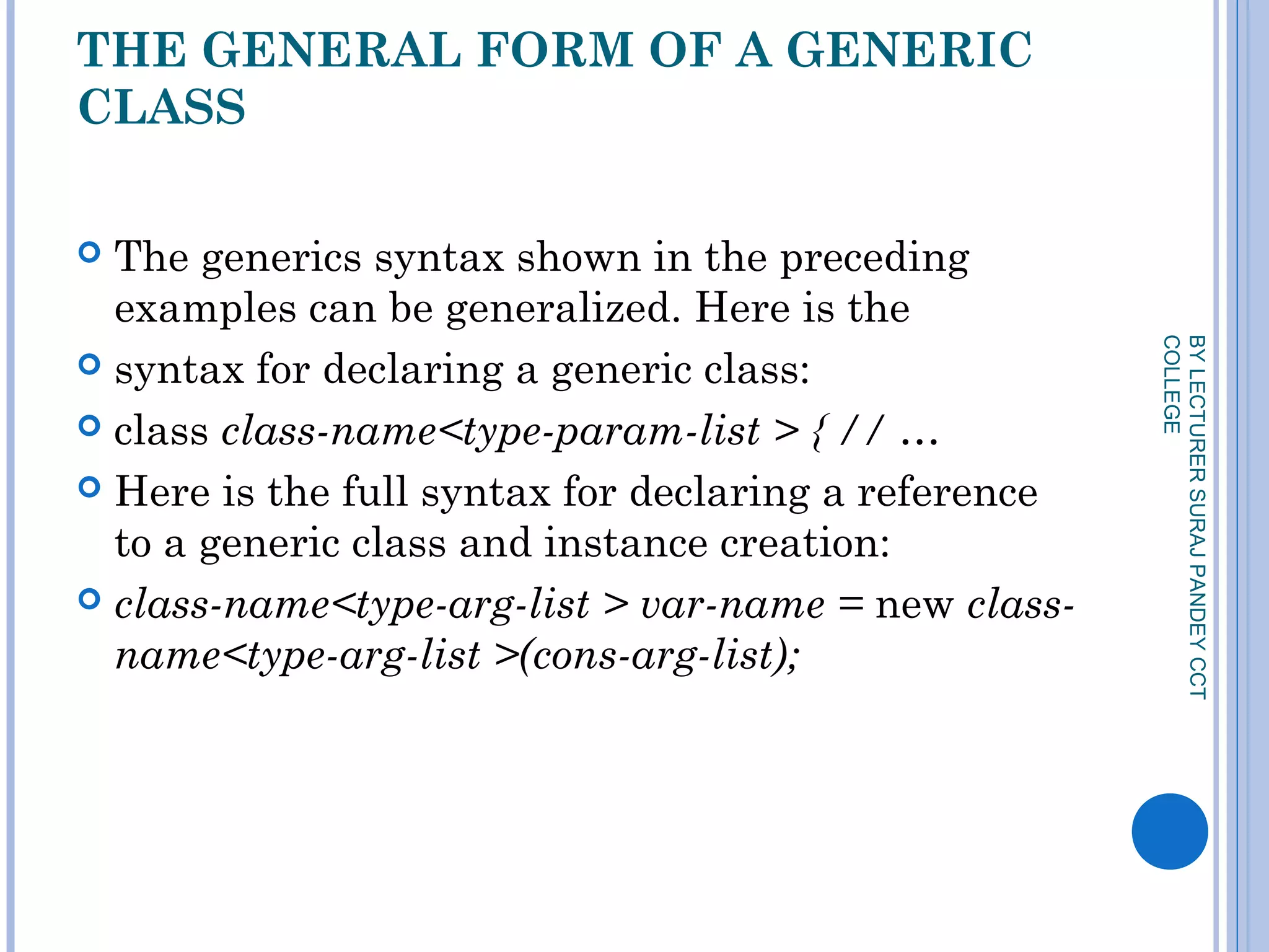 THE GENERAL FORM OF A GENERIC
CLASS
 The generics syntax shown in the preceding
examples can be generalized. Here is the
 syntax for declaring a generic class:
 class class-name<type-param-list > { // …
 Here is the full syntax for declaring a reference
to a generic class and instance creation:
 class-name<type-arg-list > var-name = new class-
name<type-arg-list >(cons-arg-list);
BYLECTURERSURAJPANDEYCCT
COLLEGE
 
