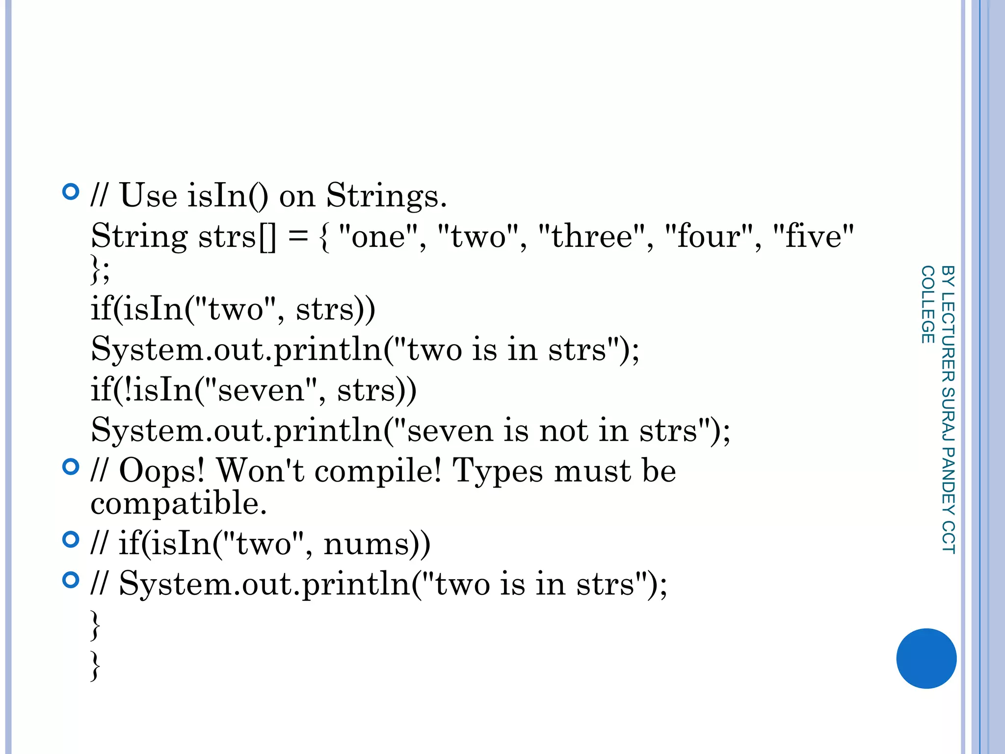  // Use isIn() on Strings.
String strs[] = { "one", "two", "three", "four", "five"
};
if(isIn("two", strs))
System.out.println("two is in strs");
if(!isIn("seven", strs))
System.out.println("seven is not in strs");
 // Oops! Won't compile! Types must be
compatible.
 // if(isIn("two", nums))
 // System.out.println("two is in strs");
}
}
BYLECTURERSURAJPANDEYCCT
COLLEGE
 