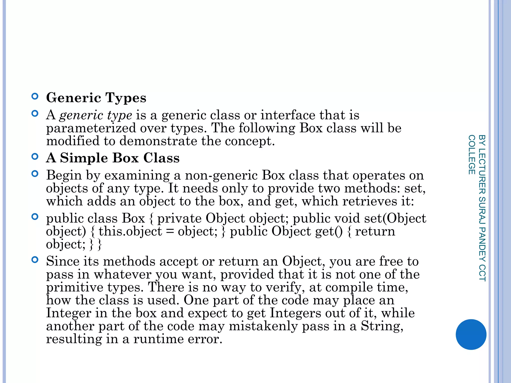 Generic Types
 A generic type is a generic class or interface that is
parameterized over types. The following Box class will be
modified to demonstrate the concept.
 A Simple Box Class
 Begin by examining a non-generic Box class that operates on
objects of any type. It needs only to provide two methods: set,
which adds an object to the box, and get, which retrieves it:
 public class Box { private Object object; public void set(Object
object) { this.object = object; } public Object get() { return
object; } }
 Since its methods accept or return an Object, you are free to
pass in whatever you want, provided that it is not one of the
primitive types. There is no way to verify, at compile time,
how the class is used. One part of the code may place an
Integer in the box and expect to get Integers out of it, while
another part of the code may mistakenly pass in a String,
resulting in a runtime error.
BYLECTURERSURAJPANDEYCCT
COLLEGE
 