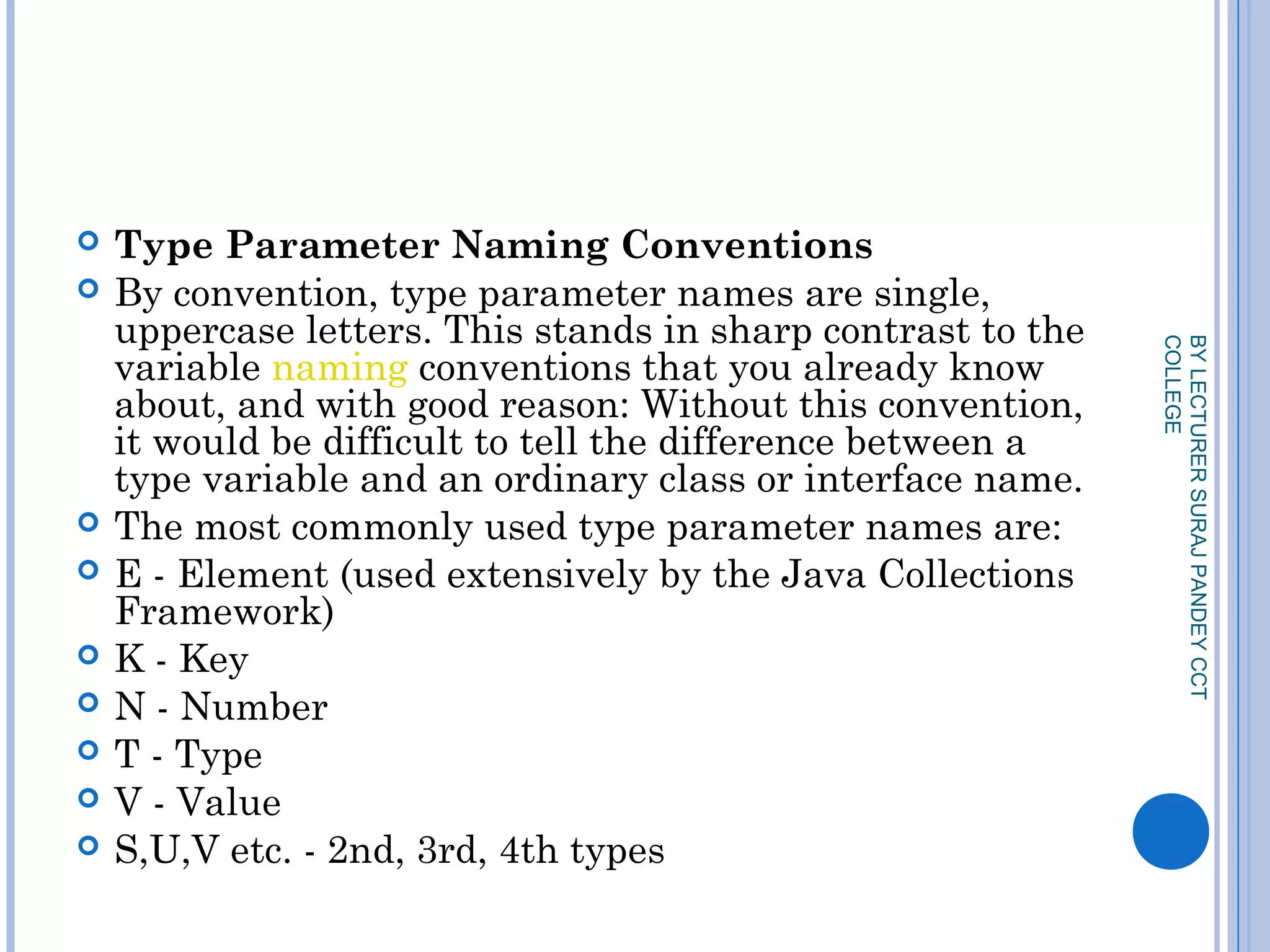  Type Parameter Naming Conventions
 By convention, type parameter names are single,
uppercase letters. This stands in sharp contrast to the
variable naming conventions that you already know
about, and with good reason: Without this convention,
it would be difficult to tell the difference between a
type variable and an ordinary class or interface name.
 The most commonly used type parameter names are:
 E - Element (used extensively by the Java Collections
Framework)
 K - Key
 N - Number
 T - Type
 V - Value
 S,U,V etc. - 2nd, 3rd, 4th types
BYLECTURERSURAJPANDEYCCT
COLLEGE
 