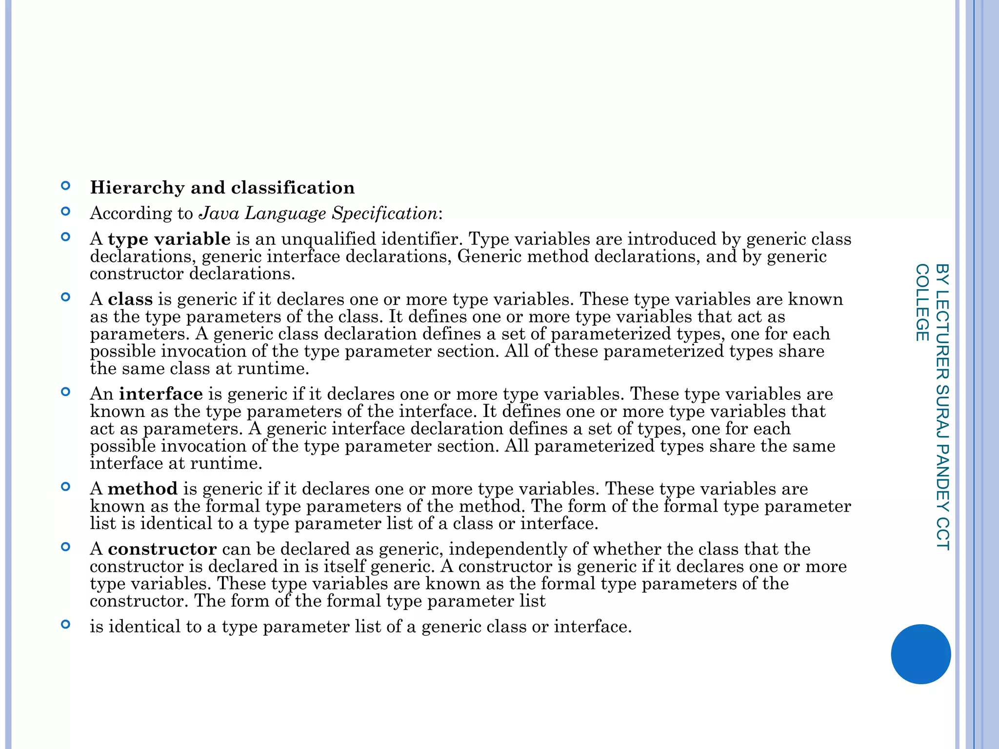  Hierarchy and classification
 According to Java Language Specification:
 A type variable is an unqualified identifier. Type variables are introduced by generic class
declarations, generic interface declarations, Generic method declarations, and by generic
constructor declarations.
 A class is generic if it declares one or more type variables. These type variables are known
as the type parameters of the class. It defines one or more type variables that act as
parameters. A generic class declaration defines a set of parameterized types, one for each
possible invocation of the type parameter section. All of these parameterized types share
the same class at runtime.
 An interface is generic if it declares one or more type variables. These type variables are
known as the type parameters of the interface. It defines one or more type variables that
act as parameters. A generic interface declaration defines a set of types, one for each
possible invocation of the type parameter section. All parameterized types share the same
interface at runtime.
 A method is generic if it declares one or more type variables. These type variables are
known as the formal type parameters of the method. The form of the formal type parameter
list is identical to a type parameter list of a class or interface.
 A constructor can be declared as generic, independently of whether the class that the
constructor is declared in is itself generic. A constructor is generic if it declares one or more
type variables. These type variables are known as the formal type parameters of the
constructor. The form of the formal type parameter list
 is identical to a type parameter list of a generic class or interface.
BYLECTURERSURAJPANDEYCCT
COLLEGE
 