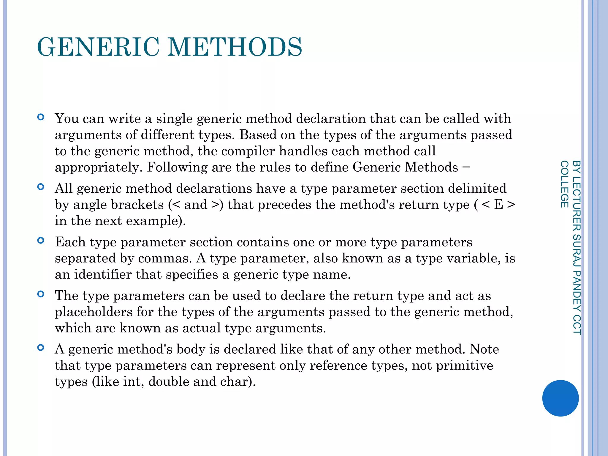GENERIC METHODS
 You can write a single generic method declaration that can be called with
arguments of different types. Based on the types of the arguments passed
to the generic method, the compiler handles each method call
appropriately. Following are the rules to define Generic Methods −
 All generic method declarations have a type parameter section delimited
by angle brackets (< and >) that precedes the method's return type ( < E >
in the next example).
 Each type parameter section contains one or more type parameters
separated by commas. A type parameter, also known as a type variable, is
an identifier that specifies a generic type name.
 The type parameters can be used to declare the return type and act as
placeholders for the types of the arguments passed to the generic method,
which are known as actual type arguments.
 A generic method's body is declared like that of any other method. Note
that type parameters can represent only reference types, not primitive
types (like int, double and char).
BYLECTURERSURAJPANDEYCCT
COLLEGE
 