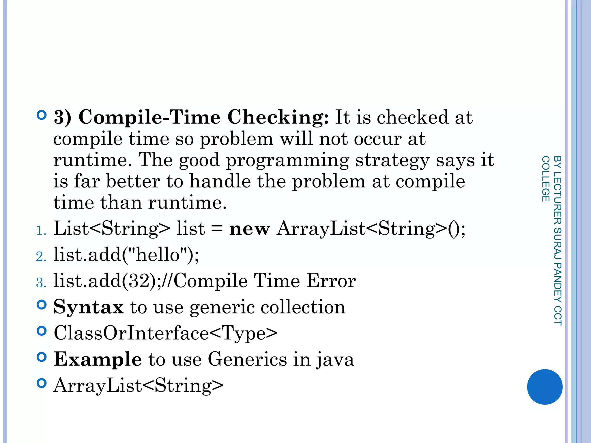  3) Compile-Time Checking: It is checked at
compile time so problem will not occur at
runtime. The good programming strategy says it
is far better to handle the problem at compile
time than runtime.
1. List<String> list = new ArrayList<String>();  
2. list.add("hello");  
3. list.add(32);//Compile Time Error  
 Syntax to use generic collection
 ClassOrInterface<Type>  
 Example to use Generics in java
 ArrayList<String>  
BYLECTURERSURAJPANDEYCCT
COLLEGE
 