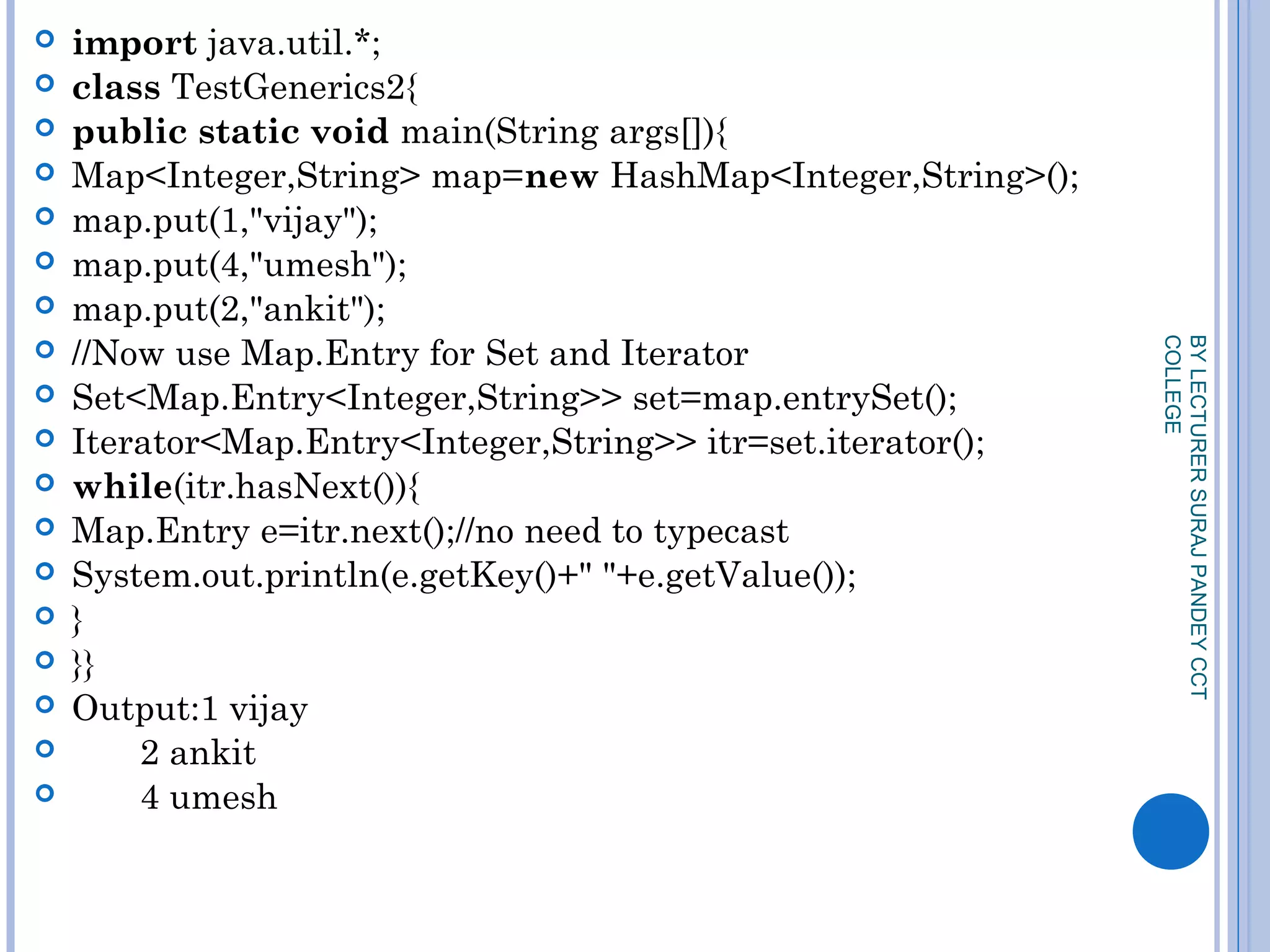  import java.util.*;  
 class TestGenerics2{  
 public static void main(String args[]){  
 Map<Integer,String> map=new HashMap<Integer,String>();  
 map.put(1,"vijay");  
 map.put(4,"umesh");  
 map.put(2,"ankit");   
 //Now use Map.Entry for Set and Iterator  
 Set<Map.Entry<Integer,String>> set=map.entrySet();  
 Iterator<Map.Entry<Integer,String>> itr=set.iterator();  
 while(itr.hasNext()){  
 Map.Entry e=itr.next();//no need to typecast  
 System.out.println(e.getKey()+" "+e.getValue());  
 }  
 }}  
 Output:1 vijay
 2 ankit
 4 umesh
BYLECTURERSURAJPANDEYCCT
COLLEGE
 
