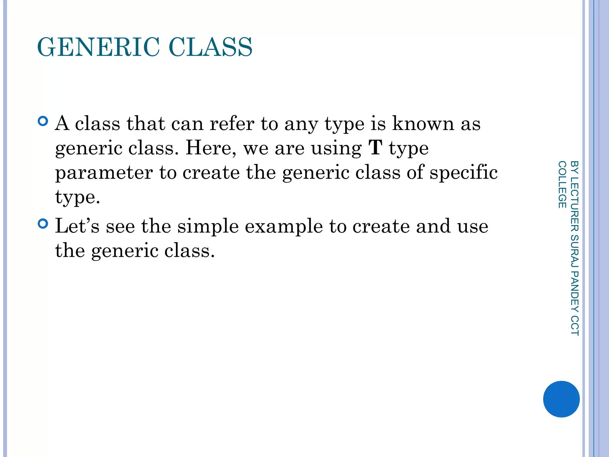 GENERIC CLASS
 A class that can refer to any type is known as
generic class. Here, we are using T type
parameter to create the generic class of specific
type.
 Let’s see the simple example to create and use
the generic class.
BYLECTURERSURAJPANDEYCCT
COLLEGE
 