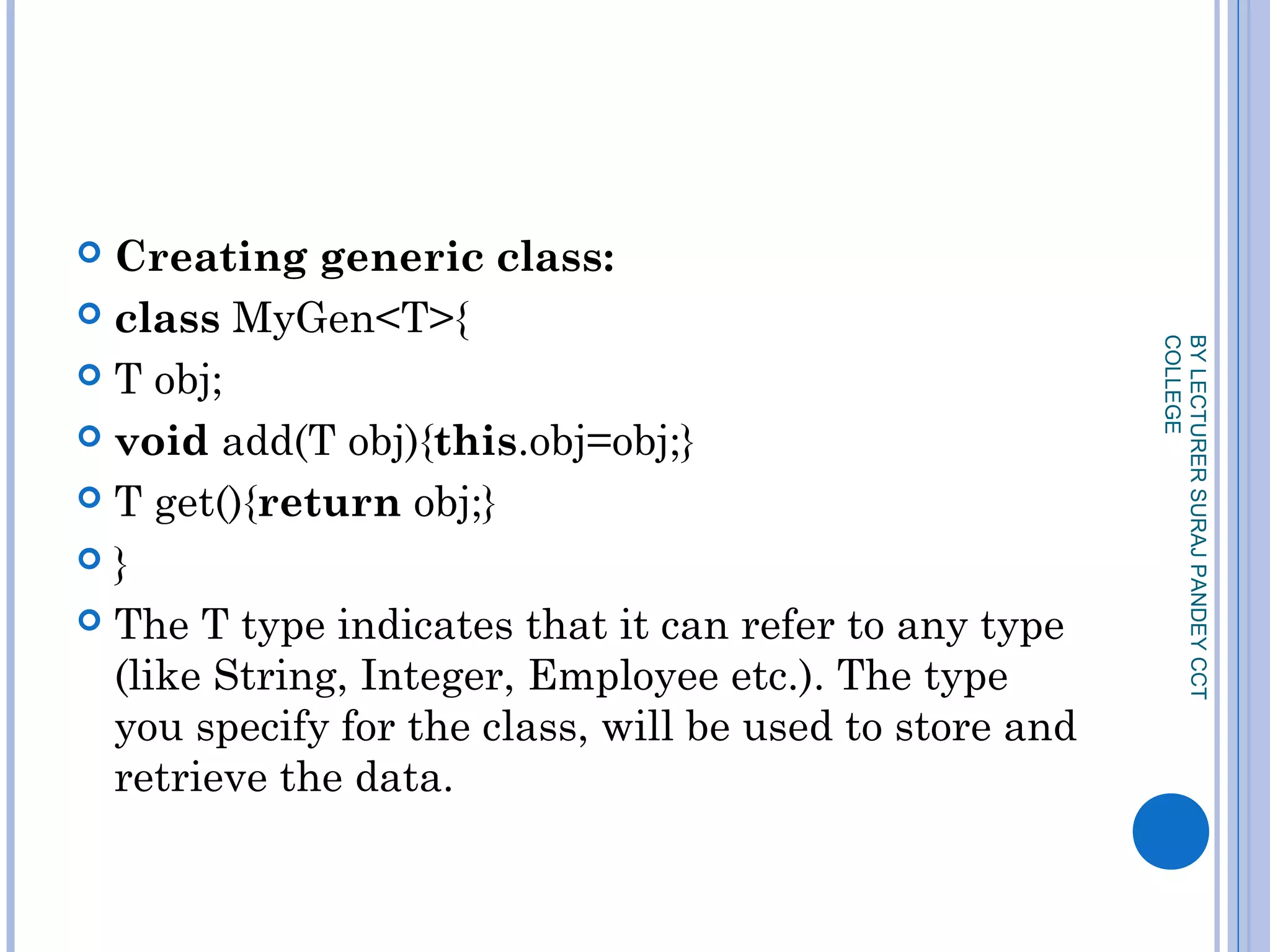  Creating generic class:
 class MyGen<T>{  
 T obj;  
 void add(T obj){this.obj=obj;}  
 T get(){return obj;}  
 }  
 The T type indicates that it can refer to any type
(like String, Integer, Employee etc.). The type
you specify for the class, will be used to store and
retrieve the data.
BYLECTURERSURAJPANDEYCCT
COLLEGE
 