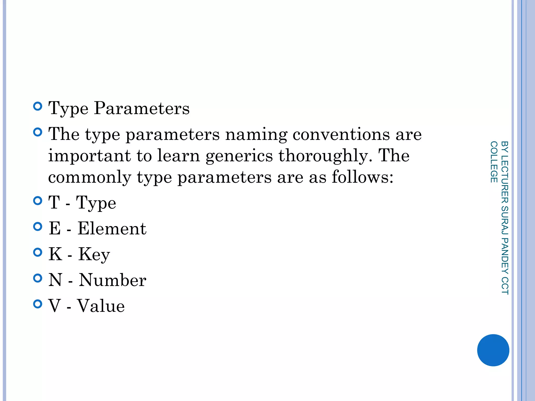  Type Parameters
 The type parameters naming conventions are
important to learn generics thoroughly. The
commonly type parameters are as follows:
 T - Type
 E - Element
 K - Key
 N - Number
 V - Value
BYLECTURERSURAJPANDEYCCT
COLLEGE
 