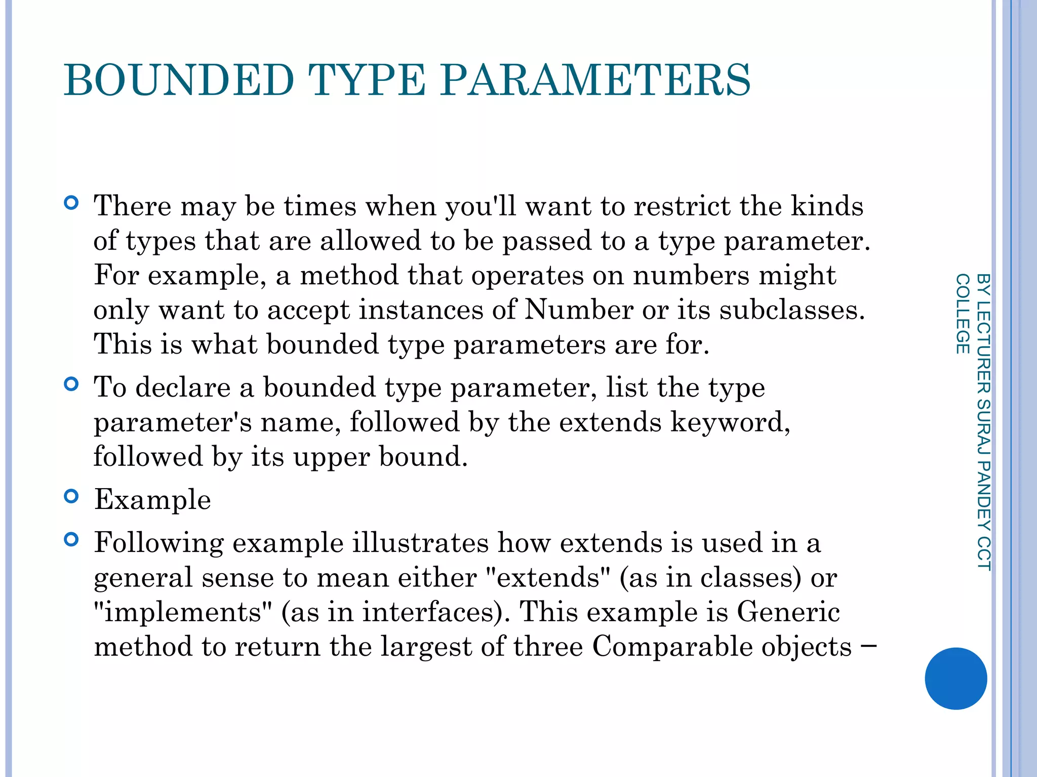BOUNDED TYPE PARAMETERS
 There may be times when you'll want to restrict the kinds
of types that are allowed to be passed to a type parameter.
For example, a method that operates on numbers might
only want to accept instances of Number or its subclasses.
This is what bounded type parameters are for.
 To declare a bounded type parameter, list the type
parameter's name, followed by the extends keyword,
followed by its upper bound.
 Example
 Following example illustrates how extends is used in a
general sense to mean either "extends" (as in classes) or
"implements" (as in interfaces). This example is Generic
method to return the largest of three Comparable objects −
BYLECTURERSURAJPANDEYCCT
COLLEGE
 