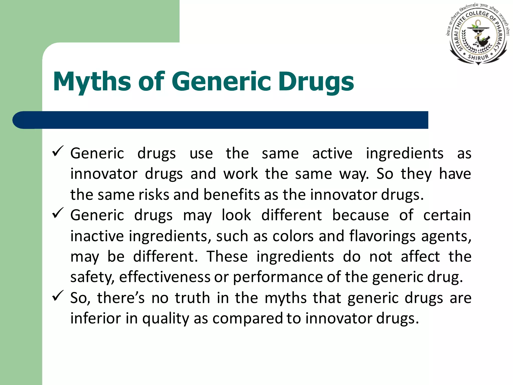 Myths of Generic Drugs
✓ Generic drugs use the same active ingredients as
innovator drugs and work the same way. So they have
the same risks and benefits as the innovator drugs.
✓ Generic drugs may look different because of certain
inactive ingredients, such as colors and flavorings agents,
may be different. These ingredients do not affect the
safety, effectiveness or performance of the generic drug.
✓ So, there’s no truth in the myths that generic drugs are
inferior in quality as compared to innovator drugs.
 