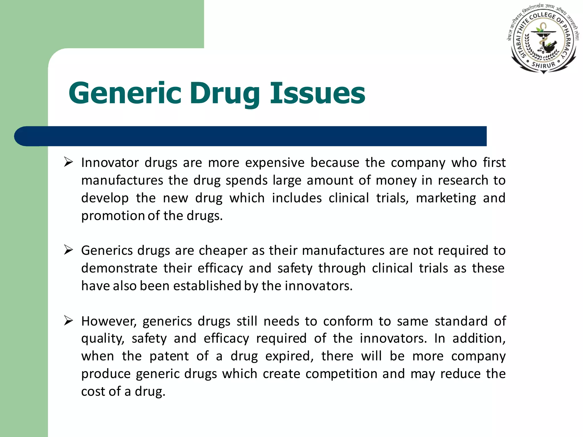 Generic Drug Issues
➢ Innovator drugs are more expensive because the company who first
manufactures the drug spends large amount of money in research to
develop the new drug which includes clinical trials, marketing and
promotionof the drugs.
➢ Generics drugs are cheaper as their manufactures are not required to
demonstrate their efficacy and safety through clinical trials as these
have also been established by the innovators.
➢ However, generics drugs still needs to conform to same standard of
quality, safety and efficacy required of the innovators. In addition,
when the patent of a drug expired, there will be more company
produce generic drugs which create competition and may reduce the
cost of a drug.
 