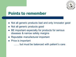 Points to remember
⚫ Not all generic products bad and only innovator good
⚫ Not all generic products good
⚫ BE important especially for products for serious
diseases & narrow safety margins
⚫ Reputable manufacturer important
⚫ Price is important
…… but must be balanced with patient’s care
 