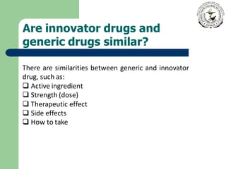 Are innovator drugs and
generic drugs similar?
There are similarities between generic and innovator
drug, such as:
❑ Active ingredient
❑ Strength (dose)
❑ Therapeutic effect
❑ Side effects
❑ How to take
 